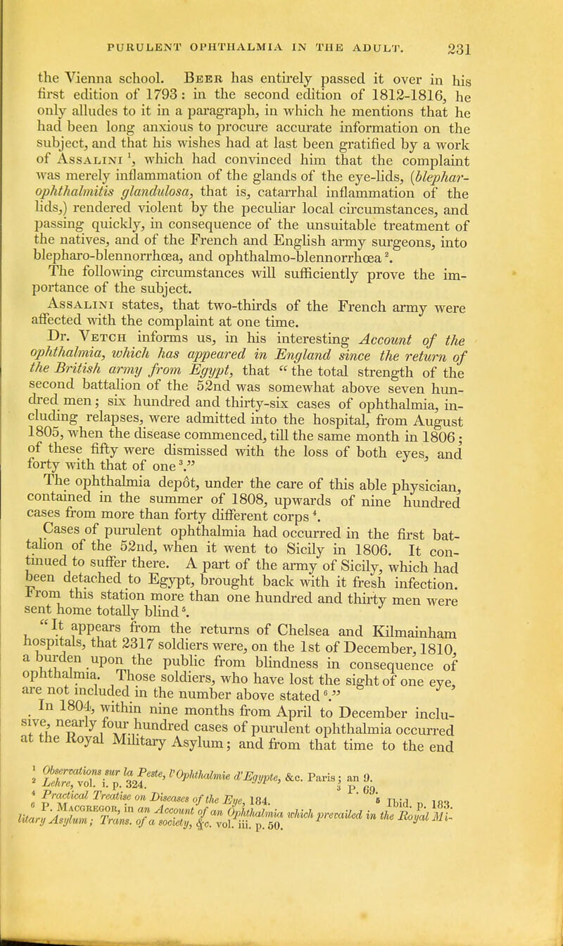 the Vienna school. Beer has entirely passed it over in his first edition of 1793: in the second edition of 1812-1816, he only alludes to it in a paragraph, in which he mentions that he had been long anxious to procure accurate information on the subject, and that his wishes had at last been gratified by a work of Assalini \ which had convinced him that the complaint was merely inflammation of the glands of the eye-lids, (blephar- ophthalmitis glandulosa, that is, catarrhal inflammation of the lids,) rendered violent by the peculiar local circumstances, and passing quickly, in consequence of the unsuitable treatment of the natives, and of the French and English army surgeons, into blepharo-blennorrhcea, and ophthalmo-blennorrhcea2. The following circumstances will sufficiently prove the im- portance of the subject. Assalini states, that two-thirds of the French army were affected with the complaint at one time. Dr. Vetch informs us, in his interesting Account of the ophthalmia, which has appeared in England since the return of the British army from Egypt, that «the total strength of the second battalion of the 52nd was somewhat above seven hun- dred men; six hundred and thirty-six cases of ophthalmia, in- cluding relapses, were admitted into the hospital, from August 1805, when the disease commenced, till the same month in 1806; of these fifty were dismissed with the loss of both eyes, and forty with that of one \ The ophthalmia depot, under the care of this able physician, contained in the summer of 1808, upwards of nine hundred cases from more than forty different corps4. Cases of purulent ophthalmia had occurred in the first bat- talion of the 52nd, when it went to Sicily in 1806. It con- tinued to suffer there. A part of the army of Sicily, which had been detached to Egypt, brought back with it fresh infection, -trom this station more than one hundred and thirty men were sent home totally blind8. It appears from the returns of Chelsea and Kilmainham hospitals, that 2317 soldiers were, on the 1st of December, 1810 a burden upon the public from blindness in consequence of ophthalmia. Those soldiers, who have lost the sight of one eve, are not included in the number above stated6. In 1804, within nine months from April to December inclu- sive, nearly four hundred cases of purulent ophthalmia occurred at the Royal Military Asylum; and from that time to the end : fs^rn «£* l'0phtMmie &c- pariai Pn t « Pract ical Treatise on Lteecmes of the Eye, 184. ' i Ibid n un