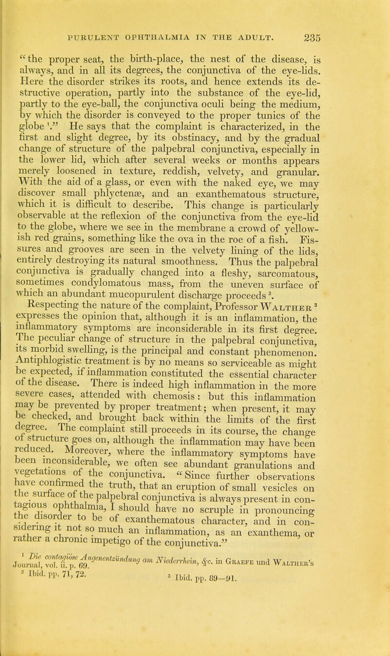 the proper seat, the birth-place, the nest of the disease, is always, and in all its degrees, the conjunctiva of the eye-lids. Here the disorder strikes its roots, and hence extends its de- structive operation, partly into the substance of the eye-lid, partly to the eye-ball, the conjunctiva oculi being the medium, by which the disorder is conveyed to the proper tunics of the globe '. He says that the complaint is characterized, in the first and slight degree, by its obstinacy, and by the gradual change of structure of the palpebral conjunctiva, especially in the lower lid, which after several weeks or months appears merely loosened in texture, reddish, velvety, and granular. With the aid of a glass, or even with the naked eye, we may discover small phlyctenae, and an exanthematous structure, which it is difficult to describe. This change is particularly observable at the reflexion of the conjunctiva from the eye-lid to the globe, where we see in the membrane a crowd of yellow- ish red grains, something like the ova in the roe of a fish. Fis- sures and grooves are seen in the velvety lining of the lids, entirely destroying its natural smoothness. Thus the palpebral conjunctiva is gradually changed into a fleshy, sarcomatous, sometimes condylomatous mass, from the uneven surface of which an abundant mucopurulent discharge proceeds2. Respecting the nature of the complaint, Professor Walther 3 expresses the opinion that, although it is an inflammation, the inflammatory symptoms are inconsiderable in its first degree. The peculiar change of structure in the palpebral conjunctiva, its morbid swelling, is the principal and constant phenomenon. Antiphlogistic treatment is by no means so serviceable as mi°-ht be expected, if inflammation constituted the essential character of the disease. There is indeed high inflammation in the more severe cases, attended with chemosis : but this inflammation maybe prevented by proper treatment; when present, it may be checked, and brought back within the limits of the first degree. The complaint stiU proceeds in its course, the change of structure goes on, although the inflammation may have been reduced. Moreover, where the inflammatory symptoms have been inconsiderable, we often see abundant granulations and vegetations of the conjunctiva. Since further observations have confirmed the truth, that an eruption of small vesicles on the surface of the palpebral conjunctiva is always present in con- tagious ophthalmia, I should have no scruple in pronouncing the disorder to be of exanthematous character, and in con? sidenng it not so much an inflammation, as an exanthema, or rather a chrome impetigo of the conjunctiva. Jourfal, tS^mT**^ aM NkderrhAn, %c. in Giuefe und Walthek's » Ibid. pp. 71, 72. a m pp. 0£,_yl