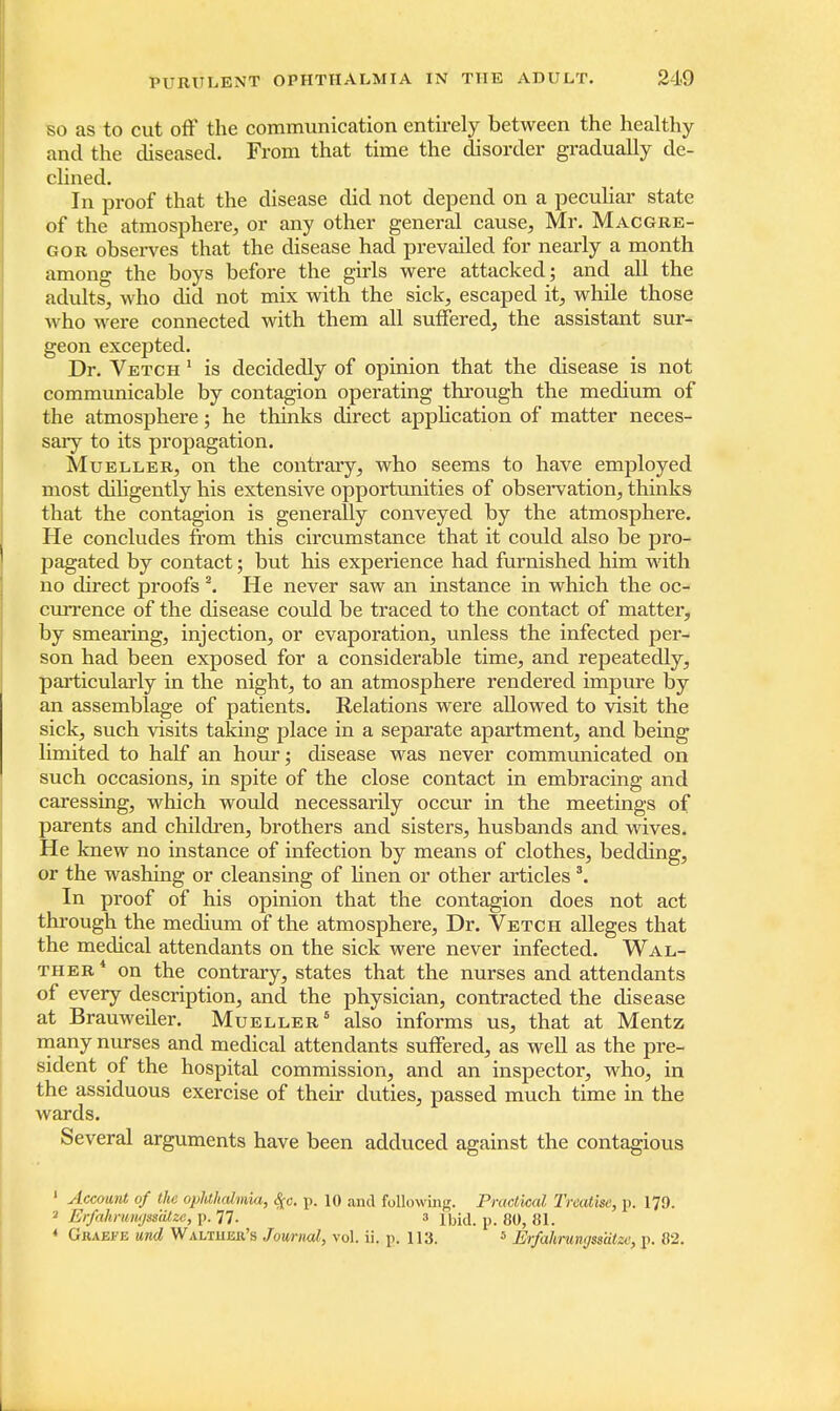 so as to cut off the communication entirely between the healthy and the diseased. From that time the disorder gradually de- clined. In proof that the disease did not depend on a peculiar state of the atmosphere,, or any other general cause, Mr. Macgre- gor observes that the disease had prevailed for nearly a month among the boys before the girls were attacked; and all the adults, who did not mix with the sick, escaped it, while those who were connected with them all suffered, the assistant sur- geon excepted. Dr. Vetch 1 is decidedly of opinion that the disease is not communicable by contagion operating through the medium of the atmosphere; he thinks direct application of matter neces- sary to its propagation. Mueller, on the contrary, who seems to have employed most diligently his extensive opportunities of observation, thinks that the contagion is generally conveyed by the atmosphere. He concludes from this circumstance that it could also be pro- pagated by contact; but his experience had furnished him with no direct proofs 2. He never saw an instance in which the oc- currence of the disease could be traced to the contact of matter, by smearing, injection, or evaporation, unless the infected per- son had been exposed for a considerable time, and repeatedly, particularly in the night, to an atmosphere rendered impure by an assemblage of patients. Relations were allowed to visit the sick, such visits taking place in a separate apartment, and being limited to half an hour; disease was never communicated on such occasions, in spite of the close contact in embracing and caressing, which would necessarily occur in the meetings of parents and children, brothers and sisters, husbands and wives. He knew no instance of infection by means of clothes, bedding, or the washing or cleansing of linen or other articles3. In proof of his opinion that the contagion does not act through the medium of the atmosphere, Dr. Vetch alleges that the medical attendants on the sick were never infected. Wal- ther4 on the contrary, states that the nurses and attendants of every description, and the physician, contracted the disease at Brauweiler. Mueller6 also informs us, that at Mentz many nurses and medical attendants suffered, as well as the pre- sident of the hospital commission, and an inspector, who, in the assiduous exercise of their duties, passed much time in the wards. Several arguments have been adduced against the contagious 1 Account of the ophthalmia, $c. p. 10 and following. Practical Treatise, p. 179. 2 Er/ahruii'/sstUze, i>. 77- 3 p. go, 81. * Gkaefe und Walthek's Journal, vol. ii. p. 113. 5 Erfahrunrjssiitw, p. 82.