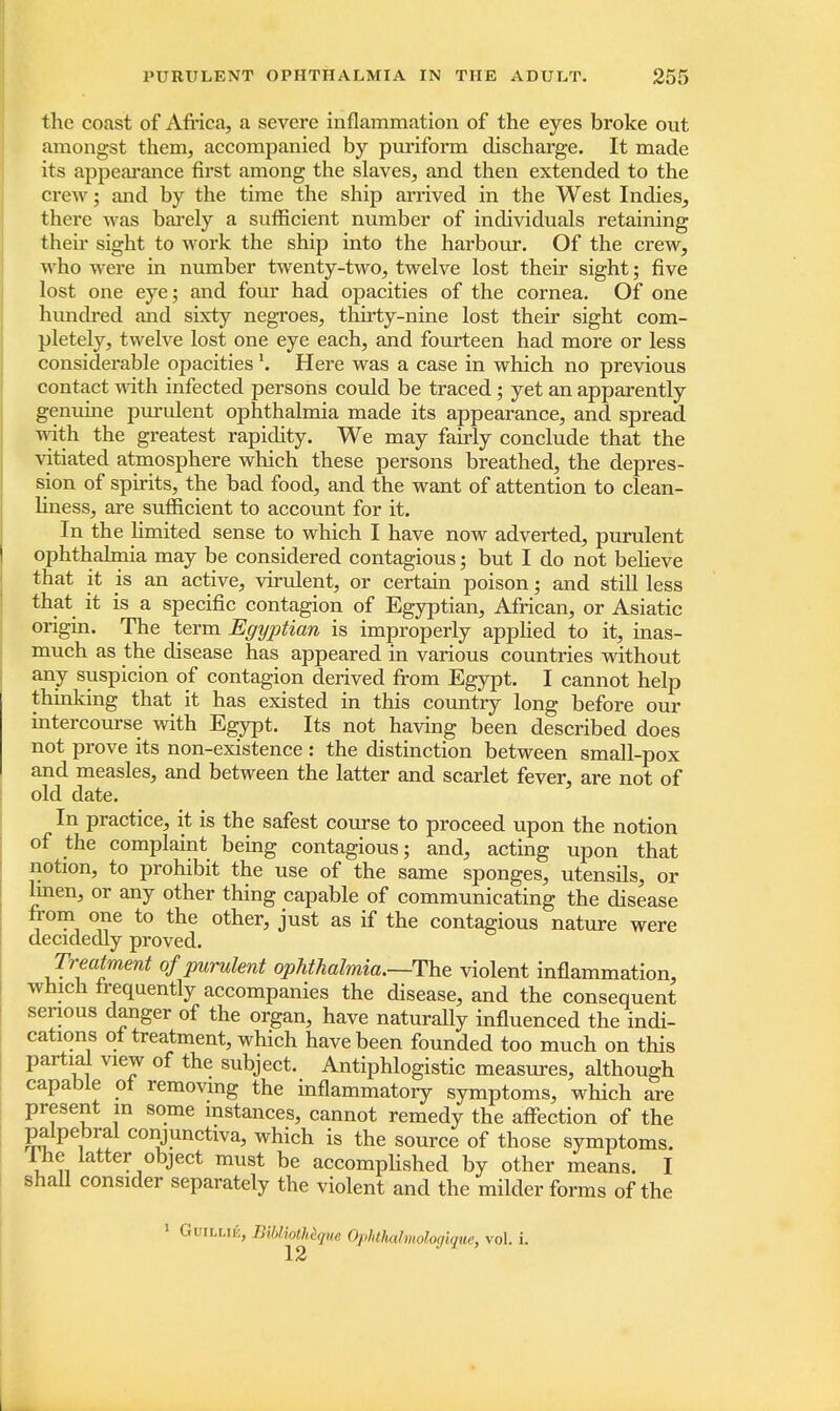 the coast of Africa, a severe inflammation of the eyes broke out amongst them, accompanied by puriform discharge. It made its appearance first among the slaves, and then extended to the crew; and by the time the ship arrived in the West Indies, there was barely a sufficient number of individuals retaining their sight to work the ship into the harbour. Of the crew, who were in number twenty-two, twelve lost their sight; five lost one eye; and four had opacities of the cornea. Of one hundred and sixty negroes, thirty-nine lost their sight com- pletely, twelve lost one eye each, and fourteen had more or less considerable opacitiesHere was a case in which no previous contact with infected persons could be traced ; yet an apparently genuine purulent ophthalmia made its appearance, and spread with the greatest rapidity. We may fairly conclude that the vitiated atmosphere which these persons breathed, the depres- sion of spirits, the bad food, and the want of attention to clean- liness, are sufficient to account for it. In the limited sense to which I have now adverted, purulent ophthalmia may be considered contagious; but I do not believe that it is an active, virulent, or certain poison • and still less that it is a specific contagion of Egyptian, African, or Asiatic origin. The term Egyptian is improperly applied to it, inas- much as the disease has appeared in various countries without any suspicion of contagion derived from Egypt. I cannot help thinking that it has existed in this country long before our intercourse with Egypt. Its not having been described does not prove its non-existence : the distinction between small-pox and measles, and between the latter and scarlet fever, are not of old date. In practice, it is the safest course to proceed upon the notion of the complaint being contagious; and, acting upon that notion, to prohibit the use of the same sponges, utensils, or linen, or any other thing capable of communicating the disease from one to the other, just as if the contagious nature were decidedly proved. Treatment of purulent ophthalmia.—The violent inflammation, which frequently accompanies the disease, and the consequent serious danger of the organ, have naturally influenced the indi- cations of treatment, which have been founded too much on this partial view of the subject. Antiphlogistic measures, although capable of removing the inflammatory symptoms, which are present m some instances, cannot remedy the affection of the palpebral conjunctiva, which is the source of those symptoms, lne latter object must be accomplished by other means. I shall consider separately the violent and the milder forms of the 1 Guiu.ii., miiotteque Opktkdmohgique, vol. i.