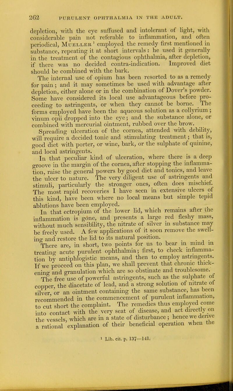 depletion, with the eye suffused and intolerant of light, with considerable pain not referable to inflammation, and often periodical, Mueller1 employed the remedy first mentioned in substance, repeating it at short intervals: he used it generally in the treatment of the contagious ophthalmia, after depletion, if there was no decided contra-indication. Improved diet should be combined with the bark. The internal use of opium has been resorted to as a remedy for pain; and it may sometimes be used with advantage after depletion, either alone or in the combination of Dover's powder. Some have considered its local use advantageous before pro- ceeding to astringents, or when they cannot be borne. The forms employed have been the aqueous solution as a collyrium ; vinum opii dropped into the eye; and the substance alone, or combined with mercurial ointment, rubbed over the brow. Spreading ulceration of the cornea, attended with debility, will require a decided tonic and stimulating treatment; that is, good diet with porter, or wine, bark, or the sulphate of quinine, and local astringents. In that peculiar kind of ulceration, where there is a deep groove in the margin of the cornea, after stopping the inflamma- tion, raise the general powers by good diet and tonics, and leave the ulcer to nature. The very diligent use of astringents and stimuli, particularly the stronger ones, often does mischief. The most rapid recoveries I have seen in extensive ulcers of this kind, have been where no local means but simple tepid ablutions have been employed. _ In that ectropium of the lower lid, which remains after the inflammation is gone, and presents a large red fleshy mass, without much sensibility, the nitrate of silver in substance may be freely used. A few applications of it soon remove the swell- ing and restore the lid to its natural position. There are, in short, two points for us to bear in mmd in treating acute purulent ophthalmia; first, to check inflamma- tion by antiphlogistic means, and then to employ astringents. If we proceed on this plan, we shall prevent that chronic thick- ening and granulation which are so obstinate and troublesome. The free use of powerful astringents, such as the sulphate of copper the diacetate of lead, and a strong solution of nitrate of silver or an ointment containing the same substance, has been recommended in the commencement of purulent inflammation, to cut short the complaint. The remedies thus employed come into contact with the very seat of disease, and act directly on the vessels, which are in a state of disturbance; hence we derive a rational explanation of their beneficial operation when the