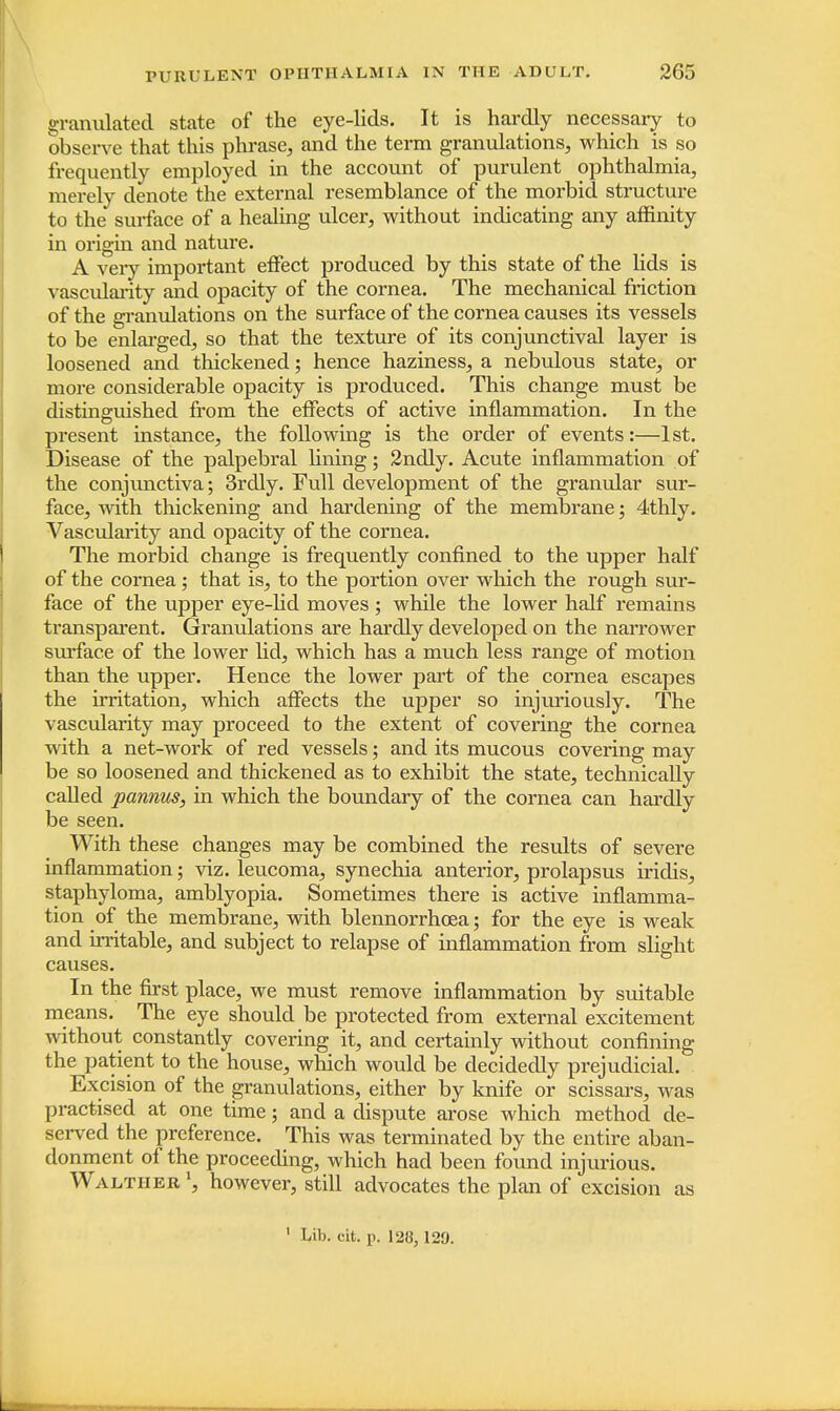 granulated state of the eye-lids. It is hardly necessary to observe that this phrase, and the term granulations, which is so frequently employed in the account of purulent ophthalmia, merely denote the external resemblance of the morbid structure to the surface of a healing ulcer, without indicating any affinity in origin and nature. A very important effect produced by this state of the lids is vascularity and opacity of the cornea. The mechanical friction of the granulations on the surface of the cornea causes its vessels to be enlarged, so that the texture of its conjunctival layer is loosened and thickened; hence haziness, a nebulous state, or more considerable opacity is produced. This change must be distinguished from the effects of active inflammation. In the present instance, the following is the order of events:—1st. Disease of the palpebral lining; 2ndly. Acute inflammation of the conjunctiva; 3rdly. Full development of the granular sur- face, with thickening and hardening of the membrane; 4thly. Vascularity and opacity of the cornea. The morbid change is frequently confined to the upper half of the cornea; that is, to the portion over which the rough sur- face of the upper eye-lid moves ; while the lower half remains transparent. Granulations are hardly developed on the narrower surface of the lower lid, which has a much less range of motion than the upper. Hence the lower part of the cornea escapes the irritation, which affects the upper so injuriously. The vascularity may proceed to the extent of covering the cornea with a net-work of red vessels; and its mucous covering may be so loosened and thickened as to exhibit the state, technically called pannus, in which the boundary of the cornea can hardly be seen. With these changes may be combined the results of severe inflammation; viz. leucoma, synechia anterior, prolapsus iridis, staphyloma, amblyopia. Sometimes there is active inflamma- tion of the membrane, with blennorrhoea; for the eye is weak and irritable, and subject to relapse of inflammation from slight causes. In the first place, we must remove inflammation by suitable means. The eye should be protected from external excitement without constantly covering it, and certainly without confining the patient to the house, which would be decidedly prejudicial. Excision of the granulations, either by knife or scissars, was practised at one time; and a dispute arose which method de- served the preference. This was terminated by the entire aban- donment of the proceeding, which had been found injurious. Waltiier *, however, still advocates the plan of excision as