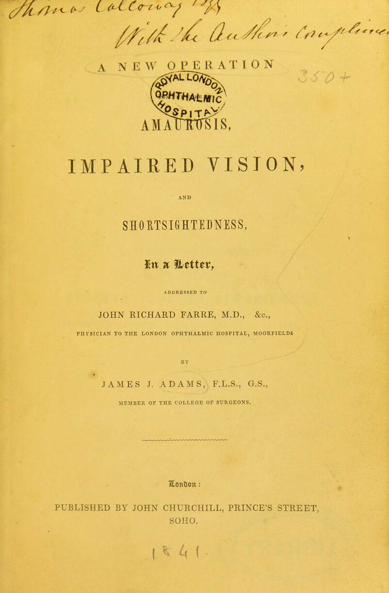 A NEW OPERATION AMMmrsis, IMPAIRED VISION, SHORTSIGHTEDNESS, In a Hettet?, ADDRESSED TO JOHN RICHARD FARRE, M.D., &c, PHVSICIAN TO THE LONDON OPHTHALMIC HOSPITAL, MOORFIELDi JAMES J. ADAMS, F.L.S., G.S., MEMBER OF THE COLLEGE OF SURGEONS. SonDon: PUBLISHED BY JOHN CHURCHILL, PRINCE'S STREET, SOHO.