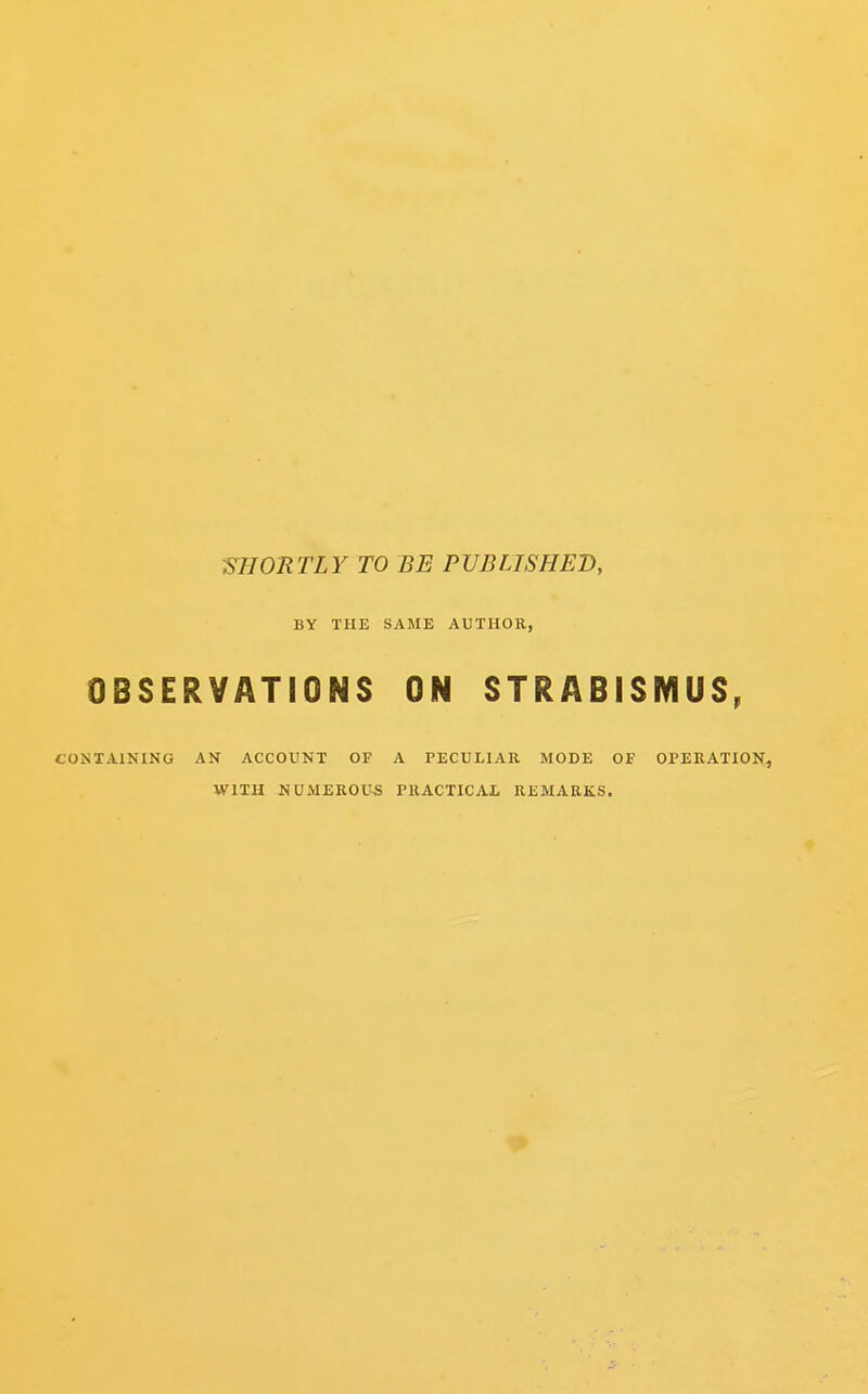 SHORTLY TO BE PUBLISHED, BY THE SAME AUTHOR, OBSERVATIONS ON STRABISMUS, CONTAINING AN ACCOUNT OF A PECULIAR MODE OF OPERATION, WITH NUMEROUS PRACTICAL REMARKS.