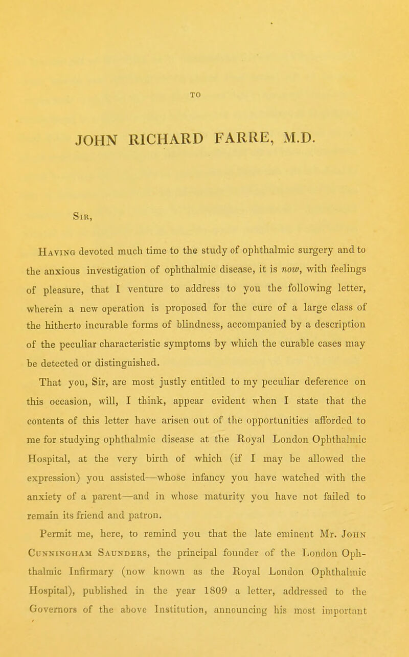 TO JOHN RICHARD FARRE, M.D. Sir, Having devoted much time to the study of ophthalmic surgery and to the anxious investigation of ophthalmic disease, it is now, with feelings of pleasure, that I venture to address to you the following letter, wherein a new operation is proposed for the cure of a large class of the hitherto incurable forms of blindness, accompanied by a description of the peculiar characteristic symptoms by which the curable cases may be detected or distinguished. That you, Sir, are most justly entitled to my peculiar deference on this occasion, will, I think, appear evident when I state that the contents of this letter have arisen out of the opportunities afforded to me for studying ophthalmic disease at the Royal London Ophthalmic Hospital, at the very birth of which (if I may be allowed the expression) you assisted—whose infancy you have watched with the anxiety of a parent—and in whose maturity you have not failed to remain its friend and patron. Permit me, here, to remind you that the late eminent Mr. John Cunningham Saunders, the principal founder of the London Oph- thalmic Infirmary (now known as the Royal London Ophthalmic Hospital), published in the year 1809 a letter, addressed to the Governors of the above Institution, announcing his most important