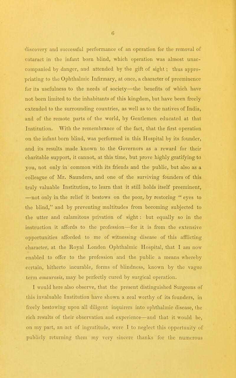 discovery and successful performance of an operation for the removal of cataract in the infant born blind, which operation was almost unac- companied by danger, and attended by the gift of sight; thus appro- priating to the Ophthalmic Infirmary, at once, a character of preeminence for its usefulness to the needs of society—the benefits of which have not been limited to the inhabitants of this kingdom, but have been freely extended to the surrounding countries, as well as to the natives of India, and of the remote parts of the world, by Gentlemen educated at that Institution. With the remembrance of the fact, that the first operation on the infant born blind, was performed in this Hospital by its founder, and its results made known to the Governors as a reward for their charitable support, it cannot, at this time, but prove highly gratifying to you, not only in common with its friends and the public, but also as a colleague of Mr. Saunders, and one of the surviving founders of this truly valuable Institution, to learn that it still holds itself preeminent, —not only in the relief it bestows on the poor, by restoring  eyes to the blind, and by preventing multitudes from becoming subjected to the utter and calamitous privation of sight : but equally so in the instruction it affords to the profession—for it is from the extensive opportunities afforded to me of witnessing disease of this afflicting character, at the Royal London Ophthalmic Hospital, that I am now enabled to offer to the profession and the public a means whereby certain, hitherto incurable, forms of blindness, known by the vague term amaurosis, may be perfectly cured by surgical operation. I would here also observe, that the present distinguished Surgeons of this invaluable Institution have shown a zeal worthy of its founders, in freely bestowing upon all diligent inquirers into ophthalmic disease, the rich results of their observation and experience—and that it would be, on my part, an act of ingratitude, were I to neglect this opportunity of publicly returning them my very sincere thanks for the numerous
