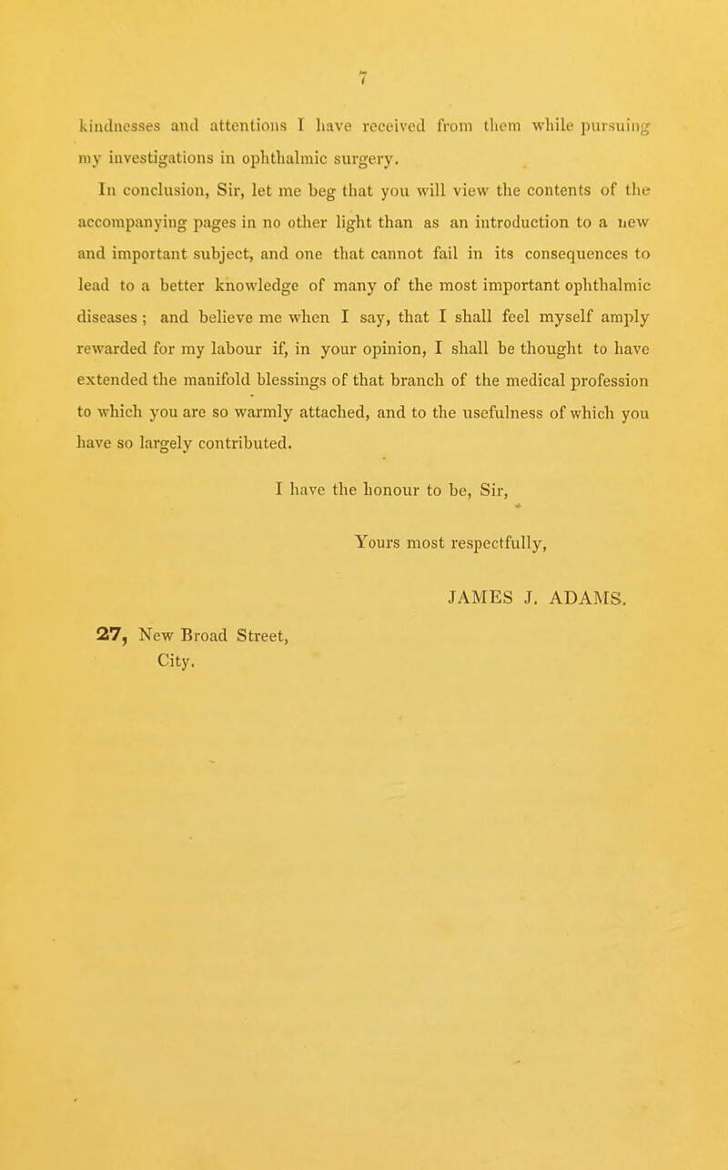 1 kindnesses ami attentions I have received from them while pursuing my investigations in ophthalmic surgery. In conclusion, Sir, let me beg that you will view the contents of the accompanying pages in no other light than as an introduction to a new and important subject, and one that cannot fail in its consequences to lead to a better knowledge of many of the most important ophthalmic diseases ; and believe me when I say, that I shall feel myself amply rewarded for my labour if, in your opinion, I shall be thought to have extended the manifold blessings of that branch of the medical profession to which you are so warmly attached, and to the usefulness of which you have so largely contributed. I have the honour to be, Sir, k Yours most respectfully, 27, New Broad Street, City. JAMES J. ADAMS.