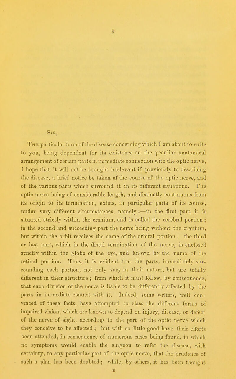 Sir, The particular form of the disease concerning which I am ahout to write to you, being dependent for its existence on the peculiar anatomical arrangement of certain parts in immediate connection with the optic nerve, I hope that it will not be thought irrelevant if, previously to describing the disease, a brief notice be taken of the course of the optic nerve, and of the various parts which surround it in its different situations. The optic nerve being of considerable length, and distinctly continuous from its origin to its termination, exists, in particular parts of its course, under very different circumstances, namely :—in the first part, it is situated strictly within the cranium, and is called the cerebral portion ; in the second and succeeding part the nerve being without the cranium, but within the orbit receives the name of the orbital portion ; the third or last part, which is the distal termination of the nerve, is enclosed strictly within the globe of the eye, and known by the name of the retinal portion. Thus, it is evident that the parts, immediately sur- rounding each portion, not only vary in their nature, but are totally different in their structure ; from which it must follow, by consequence, that each division of the nerve is liable to be differently affected by the parts in immediate contact with it. Indeed, some writers, well con- vinced of these facts, have attempted to class the different forms of impaired vision, which are known to depend on injury, disease, or defect of the nerve of sight, according to the part of the optic nerve which they conceive to be affected ; but with so little good have their efforts been attended, in consequence of numerous cases heing found, in which no symptoms would enable the surgeon to refer the disease, with certainty, to any particular part of the optic nerve, that the prudence of such a plan has been doubted ; while, by others, it has been thought B
