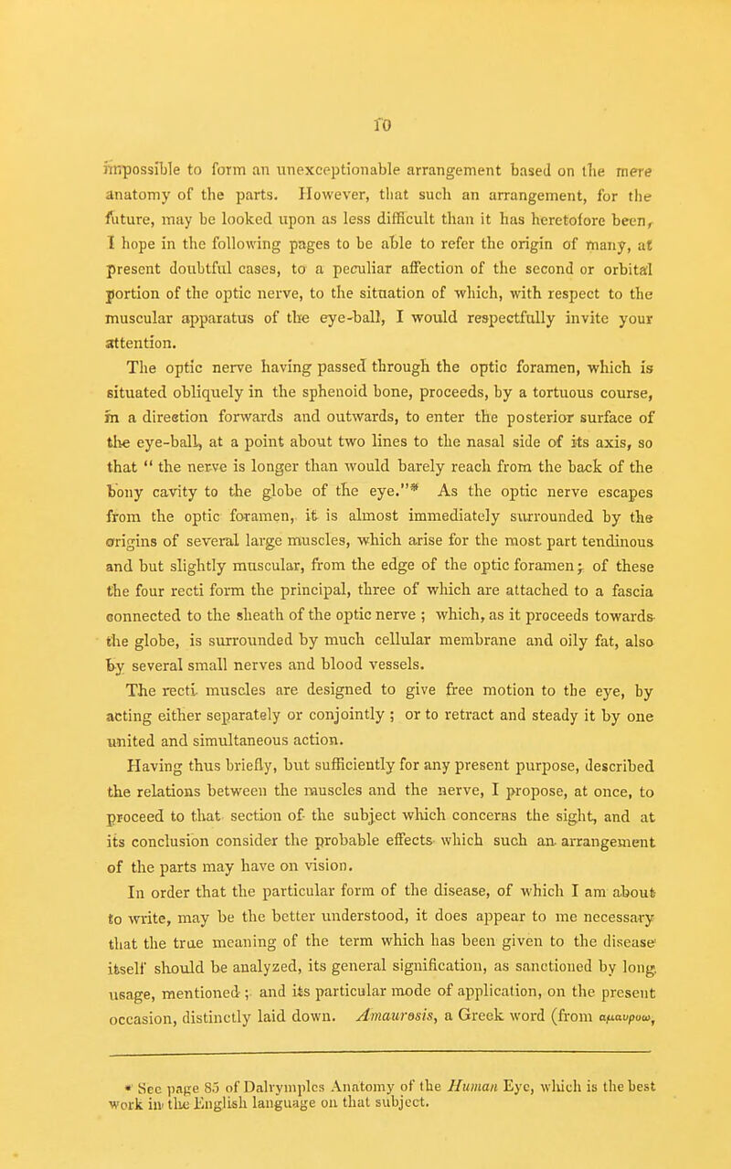 ro impossible to form an unexceptionable arrangement based on the mere anatomy of the parts. However, that such an arrangement, for the future, may be looked upon as less difficult than it has heretofore been, I hope in the following pages to be able to refer the origin of many, at present doubtful cases, to a peculiar affection of the second or orbital jortion of the optic nerve, to the situation of which, with respect to the muscular apparatus of the eye-ball, I would respectfully invite your attention. The optic nerve having passed through the optic foramen, which is situated obliquely in the sphenoid bone, proceeds, by a tortuous course, m a direetion forwards and outwards, to enter the posterior surface of the eye-ball, at a point about two lines to the nasal side of its axis, so that  the nerve is longer than would barely reach from the back of the bony cavity to the globe of the eye.* As the optic nerve escapes from the optic foramen, it is almost immediately surrounded by the origins of several large muscles, which arise for the most part tendinous and but slightly muscular, from the edge of the optic foramen -T of these the four recti form the principal, three of which are attached to a fascia connected to the sheath of the optic nerve ; which, as it proceeds towards the globe, is surrounded by much cellular membrane and oily fat, also by several small nerves and blood vessels. The recti, muscles are designed to give free motion to the eye, by acting either separately or conjointly ; or to retract and steady it by one united and simultaneous action. Having thus briefly, but sufficiently for any present purpose, described the relations between the muscles and the nerve, I propose, at once, to proceed to that section of- the subject which concerns the sight, and at its conclusion consider the probable effects which such an arrangement of the parts may have on vision. In order that the particular form of the disease, of which I am about to write, may be the better understood, it does appear to me necessary that the true meaning of the term which has been given to the disease itself should be analyzed, its general signification, as sanctioned by long, usage, mentioned;• and its particular mode of application, on the present occasion, distinctly laid down. Amaurosis, a Greek word (from afiavPuut * See pane 85 of Dahymplcs Anatomy of the Human Eye, which is the best work in the English language on that subject.