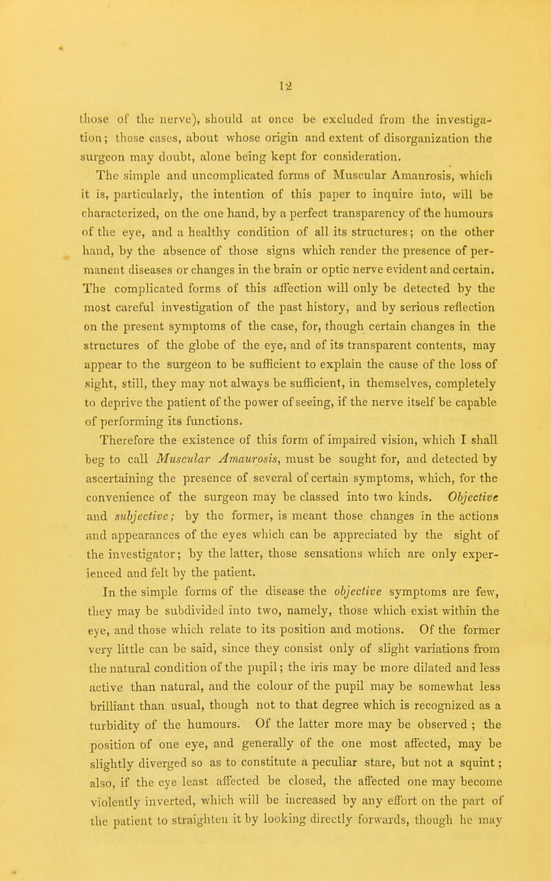 those of the nerve), should at onee be exeliuled from the investiga- tion ; those cases, about whose origin and extent of disorganization the surgeon may doubt, alone being kept for consideration. The simple and uncomplicated forms of Muscular Amaurosis, which it is, particularly, the intention of this paper to inquire into, will be characterized, on the one hand, by a perfect transparency of the humours of the eye, and a healthy condition of all its structures; on the other hand, by the absence of those signs which, render the presence of per- manent diseases or changes in the brain or optic nerve evident and certain. The complicated forms of this affection will only be detected by the most careful investigation of the past history, and by serious reflection on the present symptoms of the case, for, though certain changes in the structures of the globe of the eye, and of its transparent contents, may appear to the surgeon to be sufficient to explain the cause of the loss of sight, still, they may not always be sufficient, in themselves, completely to deprive the patient of the power of seeing, if the nerve itself be capable of performing its functions. Therefore the existence of this form of impaired vision, which I shall beg to call Muscular Amaurosis, must be sought for, and detected by ascertaining the presence of several of certain symptoms, which, for the convenience of the surgeon may be classed into two kinds. Objective and subjective; by the former, is meant those changes in the actions and appearances of the eyes which can be appreciated by the sight of the investigator; by the latter, those sensations which are only exper- ienced and felt by the patient. In the simple forms of the disease the objective symptoms are few, they may be subdivided into two, namely, those which exist within the eye, and those which relate to its position and motions. Of the former very little can be said, since they consist only of slight variations from the natural condition of the pupil; the iris may be more dilated and less active than natural, and the colour of the pupil may be somewhat less brilliant than usual, though not to that degree which is recognized as a turbidity of the humours. Of the latter more may be observed ; the position of one eye, and generally of the one most affected, may be slightly diverged so as to constitute a peculiar stare, but not a squint; also, if the eye least affected be closed, the affected one may become violently inverted, which will be increased by any effort on the part of the patient to straighten it by looking directly forwards, though he may