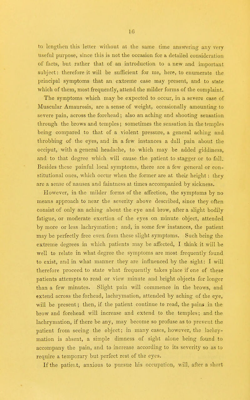10 to Lengthen this letter without at the same time answering any very useful purpose, since this is not the occasion for a detailed consideration of facts, but rather that of an introduction to a new and important subject: therefore it will be sufficient for me, here, to enumerate the principal symptoms that an extreme case may present, and to state which of them, most frequently, attend the milder forms of the complaint. The symptoms which may be expected to occur, in a severe case of Muscular Amaurosis, are a sense of weight, occasionally amounting to severe pain, across the forehead; also an aching and shooting sensation through the brows and temples; sometimes the sensation in the temples being compared to that of a violent pressure, a general aching and throbbing of the eyes, and in a few instances a dull pain ahout the occiput, with a general headache, to which may be added giddiness, and to that degree which will cause the patient to stagger or to fall. Besides these painful local symptoms, there are a few general or con- stitutional ones, wluch occur when the former are at their height: they are a sense of nausea and faintness at times accompanied by sickness. However, in the milder forms of the affection, the symptoms by no means approach to near the severity above described, since they often consist of only an aching about the eye and brow, after a slight bodily fatigue, or moderate exertion of the eyes on minute object, attended by more or less lachrymation; and, in some few instances, the patient may be perfectly free even from these slight symptoms. Such being the extreme degrees in which patients may be affected, I think it will be well to relate in what degree the symptoms are most frequently found to exist, and in what manner they are influenced by the sight: I will therefore proceed to state what frequently takes place if one of these patients attempts to read or view minute and bright objects for longer than a few minutes. Slight pain will commence in the brows, and extend across the forhead, lachrymation, attended by aching of the eye, will be present; then, if the patient continue to read, the pains in the brow and forehead will increase and extend to the temples; and the lachrymation, if there be any, may become so profuse as to prevent the patient from seeing the object; in many cases, however, the lachry- mation is absent, a simple dimness of sight alone being found to accompany the pain, and to increase according to its severity so as to require a temporary but perfect rest of the eyes. If the patiei.t, anxious to pursue his occupation, will, after a short