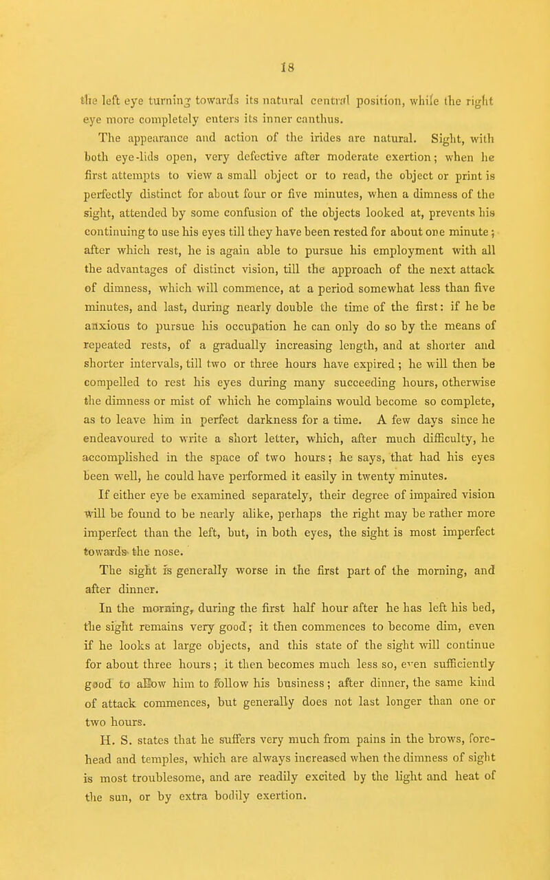 the left eye turning towards its natural central position, while the right eye more completely enters its inner canthus. The appearance and action of the irides are natural. Sight, with both eye-lids open, very defective after moderate exertion; when he first attempts to view a small object or to read, the object or print is perfectly distinct for about four or five minutes, when a dimness of the sight, attended by some confusion of the objects looked at, prevents bis continuing to use his eyes till they have been rested for about one minute; after which rest, he is again able to pursue his employment with all the advantages of distinct vision, till the approach of the next attack of dimness, which will commence, at a period somewhat less than five minutes, and last, during nearly double the time of the first: if he be anxious to pursue his occupation he can only do so by the means of repeated rests, of a gradually increasing length, and at shorter and shorter intervals, till two or three hours have expired ; he will then be compelled to rest his eyes during many succeeding hours, otherwise the dimness or mist of which he complains would become so complete, as to leave him in perfect darkness for a time. A few days since he endeavoured to write a short letter, which, after much difficulty, he accomplished in the space of two hours; he says, that had his eyes been well, he could have performed it easily in twenty minutes. If either eye be examined separately, their degree of impaired vision will be found to be nearly alike, perhaps the right may be rather more imperfect than the left, but, in both eyes, the sight is most imperfect towards- the nose. The sight is generally worse in the first part of the morning, and after dinner. In the morning, during the first half hour after he has left his bed, the sight remains very good ; it then commences to become dim, even if he looks at large objects, and this state of the sight will continue for about three hours; it then becomes much less so, e'en sufficiently good to aEow him to follow his business; after dinner, the same kind of attack commences, but generally does not last longer than one or two hours. H. S. states that he suffers very much from pains in the brows, fore- head and temples, which are always increased when the dimness of sight is most troublesome, and are readily excited by the light and heat of the sun, or by extra bodily exertion.