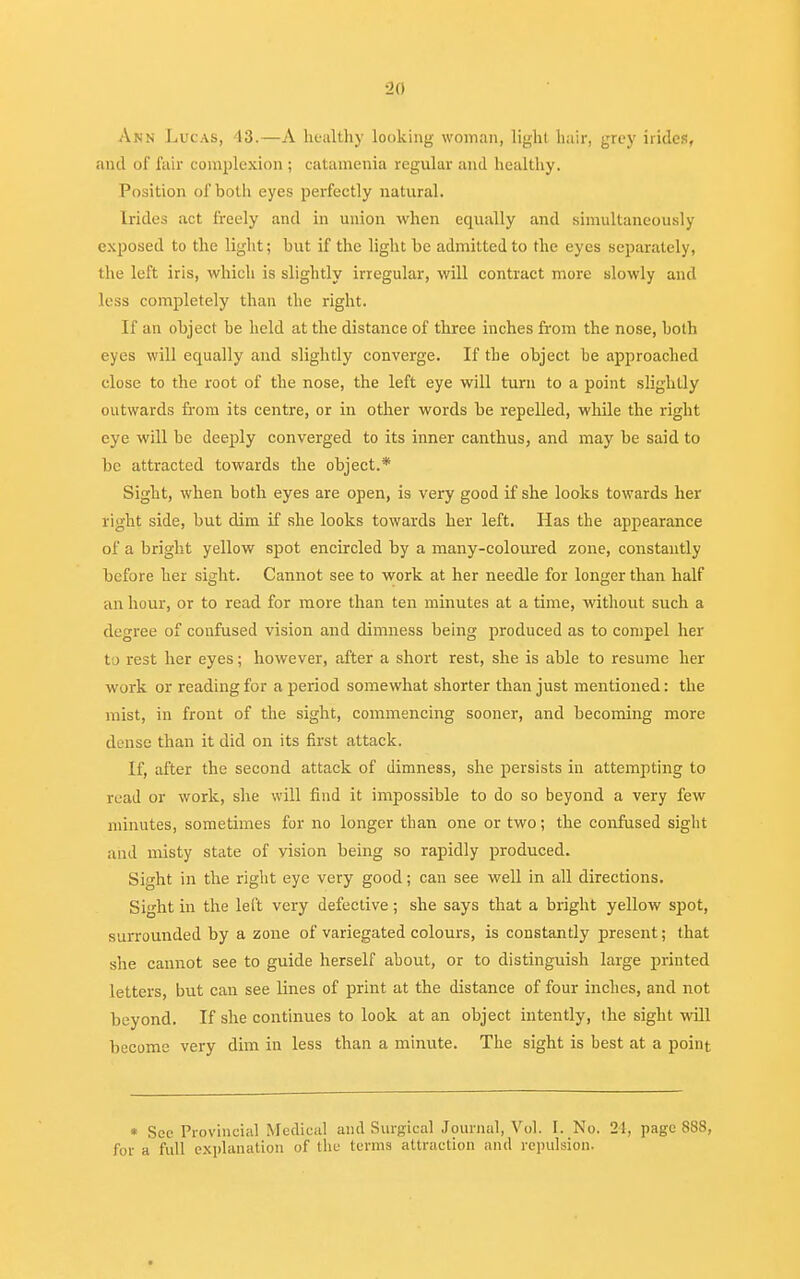 Ann Lucas, 43.—A healthy looking woman, light hair, grey hides, and of fair complexion ; catamenia regular and healthy. Position of both eyes perfectly natural. [rides act freely and in union when equally and simultaneously exposed to the light; but if the light be admitted to the eyes separately, the left iris, which is slightly irregular, will contract more slowly and less completely than the right. If an object be held at the distance of three inches from the nose, both eyes will equally and slightly converge. If the object be approached close to the root of the nose, the left eye will turn to a point slightly outwards from its centre, or in other words be repelled, while the right eye will be deeply converged to its inner canthus, and may be said to be attracted towards the object.* Sight, when both eyes are open, is very good if she looks towards her right side, but dim if she looks towards her left. Has the appearance of a bright yellow spot encircled by a many-coloured zone, constantly before her sight. Cannot see to work at her needle for longer than half an hour, or to read for more than ten minutes at a time, without such a degree of confused vision and dimness being produced as to compel her to rest her eyes; however, after a short rest, she is able to resume her work or reading for a period somewhat shorter than just mentioned: the mist, in front of the sight, commencing sooner, and becoming more dense than it did on its first attack. If, after the second attack of dimness, she persists in attempting to read or work, she will find it impossible to do so beyond a very few minutes, sometimes for no longer than one or two; the confused sight and misty state of vision being so rapidly produced. Sight in the right eye very good; can see well in all directions. Sight in the left very defective; she says that a bright yellow spot, surrounded by a zone of variegated colours, is constantly present; that she cannot see to guide herself about, or to distinguish large printed letters, but can see lines of print at the distance of four inches, and not beyond. If she continues to look at an object intently, the sight will become very dim in less than a minute. The sight is best at a point * Sec Provincial Medical and Surgical Journal, Vol. L No. 21, page 888, for a full explanation of the terms attraction and repulsion.