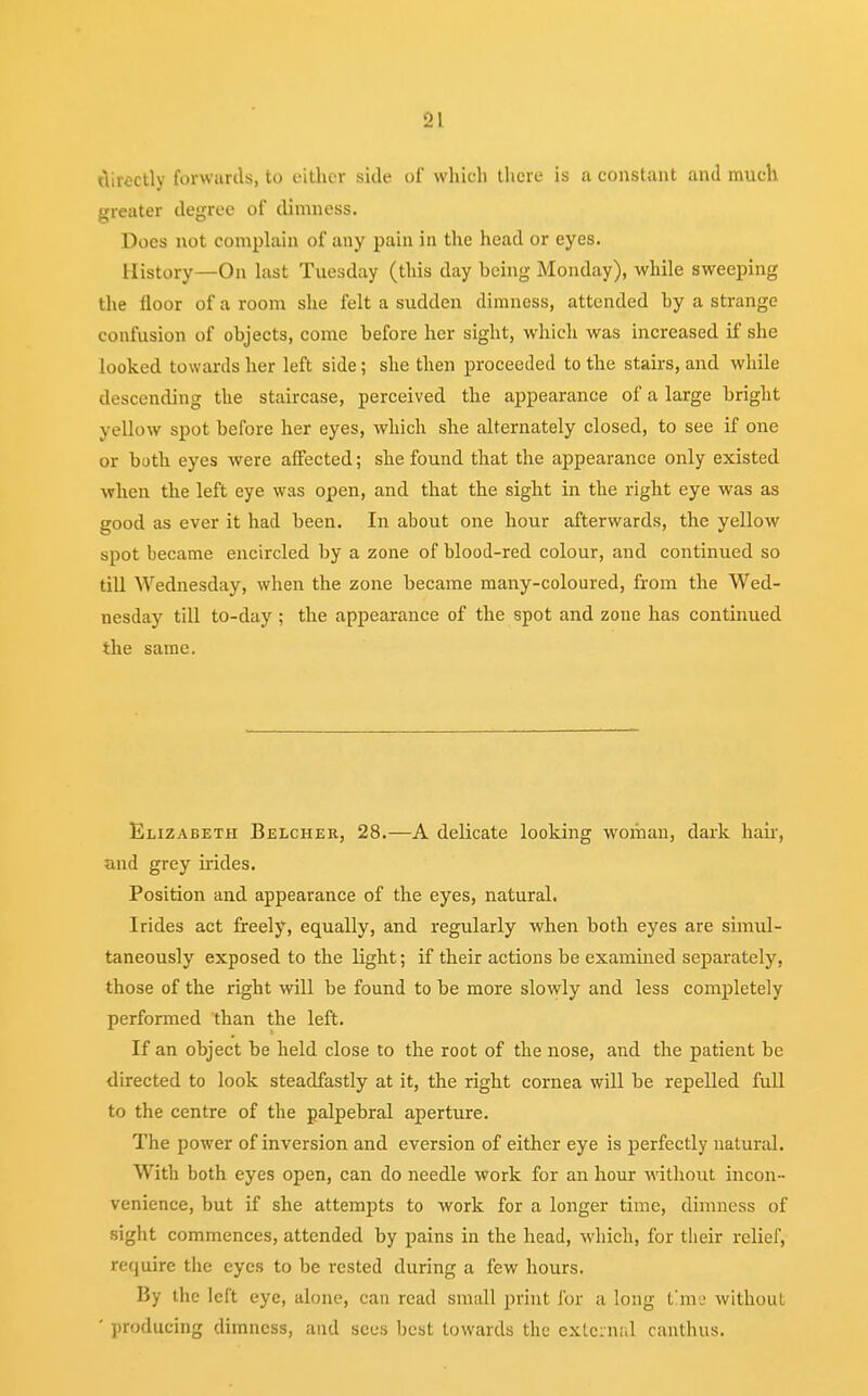 •J.\ directly forwards, to either side of which there is a constant and much greater degree of dimness. Does not complain of any pain in the head or eyes. History—On last Tuesday (this day heing Monday), while sweeping the floor of a room she felt a sudden dimness, attended hy a strange confusion of objects, come before her sight, which was increased if she looked towards her left side; she then proceeded to the stairs, and while descending the staircase, perceived the appearance of a large bright yellow spot before her eyes, which she alternately closed, to see if one or both eyes were affected; she found that the appearance only existed when the left eye was open, and that the sight in the right eye was as good as ever it had been. In about one hour afterwards, the yellow spot became encircled by a zone of blood-red colour, and continued so till Wednesday, when the zone became many-coloured, from the Wed- nesday till to-day ; the appearance of the spot and zone has continued the same. Elizabeth Belcher, 28.—A delicate looking woman, dark hair, and grey irides. Position and appearance of the eyes, natural. Irides act freely, equally, and regularly when both eyes are simul- taneously exposed to the light; if their actions be examined separately, those of the right will be found to be more slowly and less completely performed than the left. If an object be held close to the root of the nose, and the patient be directed to look steadfastly at it, the right cornea will be repelled full to the centre of the palpebral aperture. The power of inversion and eversion of either eye is perfectly natural. With both eyes open, can do needle work for an hour without incon- venience, but if she attempts to work for a longer time, dimness of sight commences, attended by pains in the head, which, for their relief, require the eyes to be rested during a few hours. By the left eye, alone, can read small print for a long time without ' producing dimness, and sees best towards the external canthus.