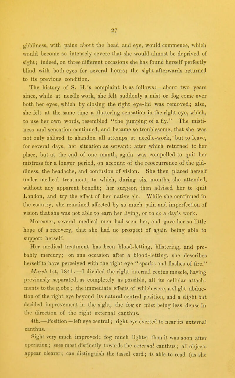 giddiness, with pains about the head and eye, would commence, which would become so intensely severe that she would almost be deprived of sight; indeed, on three different occasions she has found herself perfectly blind with both eyes for several hours; the sight afterwards returned to its previous condition. The history of S. H.'s complaint is as follows:—about two years since, while at needle work, she felt suddenly a mist or fog come over both her eyes, which by closing the right eye-lid was removed.; also, she felt at the same time a fluttering sensation in the right eye, which, to use her own words, resembled the jumping of a fly. The misti- ness and sensation continued, and became so troublesome, that she was not only obliged to abandon all attemps at needle-work, but to leave, for several days, her situation as servant: after which returned to her place, but at the end of one month, again was compelled to quit her mistress for a longer period, on account of the reoccurrence of the gid- diness, the headache, and confusion of vision. She then placed herself under medical treatment, to which, during six months, she attended, without any apparent benefit; her surgeon then advised her to quit London, and try the effect of her native air. While she continued in the country, she remained affected by so much pain and imperfection of vision that she was not able to earn her living, or to do a day's work. Moreover, several medical men had seen her, and gave her so little hope of a recovery, that she had no prospect of again being able to support herself. Her medical treatment has been blood-letting, blistering, and pro- bably mercury; on one occasion after a blood-letting, she describes herself to have perceived with the right eye sparks and flashes of fire. March 1st, 1841.—I divided the right internal rectus muscle, having previously separated, as completely as possible, all its cellular attach- ments to the globe; the immediate effects of which were, a slight abduc- tion of the right eye beyond its natural central position, and a slight but decided improvement in the sight, the fog or mist being less dense in the direction of the right external canthus. 4th.—Position—left eye central; right eye everted to near its external canthus. Sight very much improved; fog much lighter than it was soon after operation; sees most distinctly towards the external canthus; all objects appear clearer; can distinguish the tassel cord; is able to read (as she
