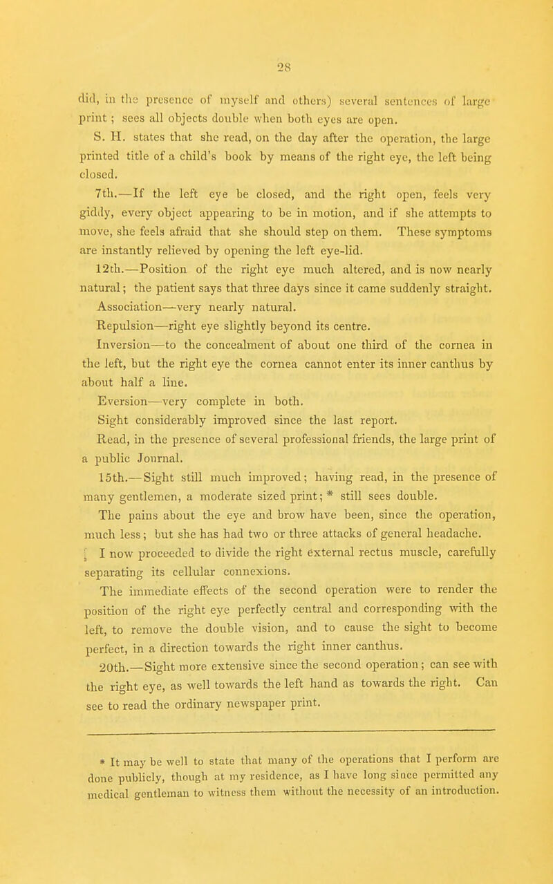 did, in the presence of myself and others) several sentences of large print; sees all objects double when both eyes are open. S. H. states that she read, on the day after the operation, the large printed title of a child's book by means of the right eye, the left being closed. 7th.—If the left eye be closed, and the right open, feels very giddy, every object appearing to be in motion, and if she attempts to move, she feels afraid that she should step on them. These symptoms are instantly relieved by opening the left eye-lid. 12th.—Position of the right eye much altered, and is now nearly natural; the patient says that three days since it came suddenly straight. Association—very nearly natural. Repulsion—right eye slightly beyond its centre. Inversion—to the concealment of about one third of the cornea in the left, but the right eye the cornea cannot enter its inner canthus by about half a line. Eversion—very complete in both. Sight considerably improved since the last report. Read, in the presence of several professional friends, the large print of a public Journal. 15th.— Sight still much improved; having read, in the presence of many gentlemen, a moderate sized print; * still sees double. The pains about the eye and brow have been, since the operation, much less; but she has had two or three attacks of general headache. I now proceeded to divide the right external rectus muscle, carefully separating its cellular connexions. The immediate effects of the second operation were to render the position of the right eye perfectly central and corresponding with the left, to remove the double vision, and to cause the sight to become perfect, in a direction towards the right inner canthus. 20th.—Sight more extensive since the second operation; can see with the right eye, as well towards the left hand as towards the right. Can see to read the ordinary newspaper print. * It may be well to state that many of the operations that I perform are done publicly, though at my residence, as I have long since permitted any medical gentleman to witness them without the necessity of an introduction.