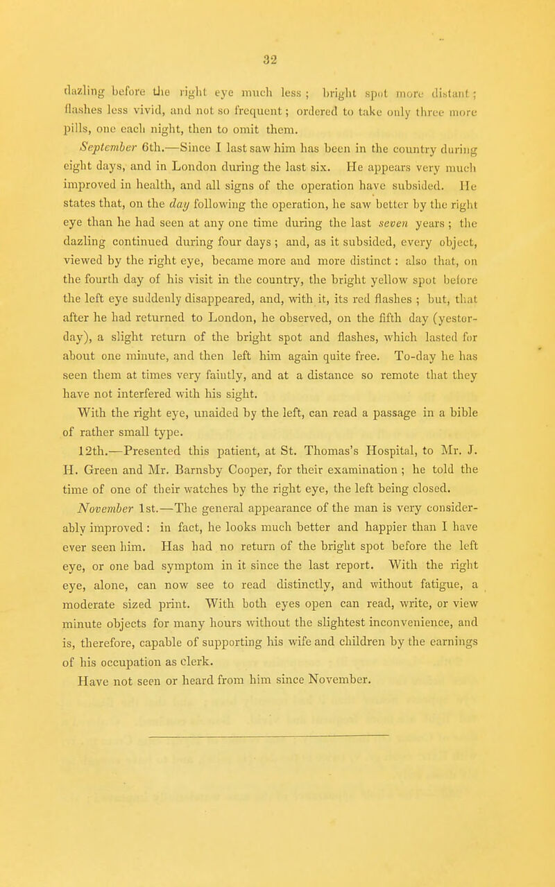 dazling before the right eye much less ; bright spot more distant ; (lashes less vivid, and not so frequent; ordered to take only three more pills, one each night, then to omit them. September 6th.—Since I last saw him has been in the country during eight days, and in London during the last six. He appears very much improved in health, and all signs of the operation have subsided. Ik- states that, on the day following the operation, he saw better by the right eye than he had seen at any one time during the last seven years ; the dazling continued during four days ; and, as it subsided, every object, viewed by the right eye, became more and more distinct: also that, on the fourth day of his visit in the country, the bright yellow spot before the left eye suddenly disappeared, and, with it, its red flashes ; but, that after he had returned to London, he observed, on the fifth day (yester- day), a slight return of the bright spot and flashes, which lasted for about one minute, and then left him again quite free. To-day he has seen them at times very faintly, and at a distance so remote that they have not interfered with his sight. With the right eye, unaided by the left, can read a passage in a bible of rather small type. 12th.—Presented this patient, at St. Thomas's Hospital, to Mr. J. H. Green and Mr. Barnsby Cooper, for their examination ; he told the time of one of their watches by the right eye, the left being closed. November 1st.—The general appearance of the man is very consider- ably improved : in fact, he looks much better and happier than I have ever seen him. Has had no return of the bright spot before the left eye, or one bad symptom in it since the last report. With the right eye, alone, can now see to read distinctly, and without fatigue, a moderate sized print. With both eyes open can read, write, or view minute objects for many hours without the slightest inconvenience, and is, therefore, capable of supporting his wife and children by the earnings of his occupation as clerk. Have not seen or heard from him since November.