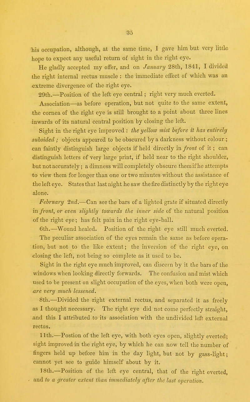 his occupation, although, at the same time, I gave him hut very little hope to expect any useful return of sight in the right eye. He gladly accepted my offer, and on January 28th, 1841, I divided the right internal rectus muscle : the immediate effect of which was an extreme divergence of the right eye. 29th.—Position of the left eye central; right very much everted. Association—as hefore operation, but not quite to the same extent, the cornea of the right eye is still brought to a point about three lines inwards of its natural central position by closing the left. Sight in the right eye improved : the yellow mist before it has entirely subsided ; objects appeared to be obscured by a darkness without colour ; can faintly distinguish large objects if held directly in front of it; can distinguish letters of very large print, if held near to the right shoulder, but not accurately; a dimness will completely obscure them if he attempts to view them for longer than one or two minutes without the assistance of the left eye. States that last night he saw the fire distinctly by the right eye alone. February 2nd.—Can see the bars of a lighted grate if situated directly in front, or even slightly towards the inner side of the natural position of the right eye; has felt pain in the right eye-ball. 6th.—Wound healed. Position of the right eye still much everted. The peculiar association of the eyes remain the same as before opera- tion, but not to the like extent; the inversion of the right eye, on closing the left, not being so complete as it used to be. Sight in the right eye much improved, can discern by it the bars of the windows when looking directly forwards. The confusion and mist which used to be present on slight occupation of the eyes, when both were open, are very much lessened. 8th.—Divided the right external rectus, and separated it as freely as I thought necessary. The right eye did not come perfectly straight, and this I attributed to its association with the undivided left external rectus. 11th.—Postion of the left eye, with both eyes open, slightly everted; sight improved in the right eye, by which he can now tell the number of fingers held up before him in the day light, but not by gass-light; cannot yet see to guide himself about by it. 18th.—Position of the left eye central, that of the right everted, and to a greater extent than immediately after the last operation.