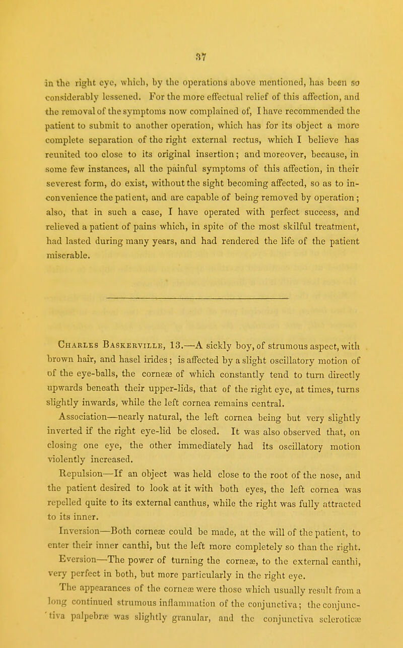 3Y in the right eye, which) by the operations above mentioned, has been so considerably lessened. For the more effectual relief of this affection, and the removal of the symptoms now complained of, I have recommended the patient to submit to another operation, which has for its object a more complete separation of the right external rectus, which I believe has reunited too close to its original insertion; and moreover, because, in some few instances, all the painful symptoms of this affection, in their severest form, do exist, without the sight becoming affected, so as to in- convenience the patient, and are capable of being removed by operation ; also, that in such a case, I have operated with perfect success, and relieved a patient of pains which, in spite of the most skilful treatment, had lasted during many years, and had rendered the life of the patient miserable. Charles Baskerville, 13.—A sickly boy, of strumous aspect, with brown hair, and hasel irides ; is affected by a slight oscillatory motion of of the eye-balls, the corneas of which constantly tend to turn directly upwards beneath their upper-lids, that of the right eye, at times, turns slightly inwards, while the left cornea remains central. Association—nearly natural, the left cornea being but very slightly inverted if the right eye-lid he closed. It was also observed that, on closing one eye, the other immediately had its oscillatory motion violently increased. Repulsion—If an object was held close to the root of the nose, and the patient desired to look at it with both eyes, the left cornea was repelled quite to its external canthus, while the right was fully attracted to its inner. Inversion—Both corneas could be made, at the will of the patient, to enter their inner canthi, but the left more completely so than the right. Eversion—The power of turning the corneas, to the external canthi, very perfect in both, hut more particularly in the right eye. The appearances of the corneas were those which usually result from a long continued strumous inflammation of the conjunctiva; the conjunc- tiva palpebras was slightly granular, and the conjunctiva sclerotica: