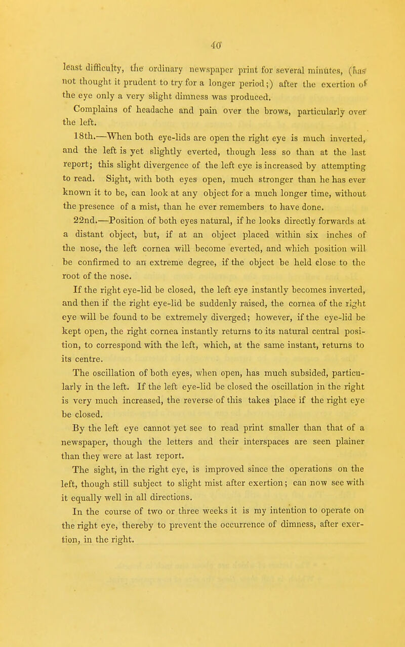 4or least difficulty, tlie ordinary newspaper print for several minutes, (nas not thought it prudent to try for a longer period;) after the exertion of the eye only a very slight dimness was produced. Complains of headache and pain over the brows, particularly over the left. 18th.—When both eye-lids are open the right eye is much inverted, and the left is yet slightly everted, though less so than at the last report; this slight divergence of the left eye is increased by attempting to read. Sight, with both eyes open, much stronger than he has ever known it to be, can look at any object for a much longer time, without the presence of a mist, than he ever remembers to have done. 22nd.—Position of both eyes natural, if he looks directly forwards at a distant object, but, if at an object placed within six inches of the nose, the left cornea will become everted, and which position will be confirmed to an extreme degree, if the object be held close to the root of the nose. If the right eye-lid be closed, the left eye instantly becomes inverted, and then if the right eye-lid be suddenly raised, the cornea of the right eye will be found to be extremely diverged; however, if the eye-lid be kept open, the right cornea instantly returns to its natural central posi- tion, to correspond with the left, which, at the same instant, returns to its centre. The oscillation of both eyes, when open, has much subsided, particu- larly in the left. If the left eye-lid be closed the oscillation in the right is very much increased, the reverse of this takes place if the right eye be closed. By the left eye cannot yet see to read print smaller than that of a newspaper, though the letters and their interspaces are seen plainer than they were at last report. The sight, in the right eye, is improved since the operations on the left, though still subject to slight mist after exertion; can now see with it equally well in all directions. In the course of two or three weeks it is my intention to operate on the right eye, thereby to prevent the occurrence of dimness, after exer- tion, in the right.