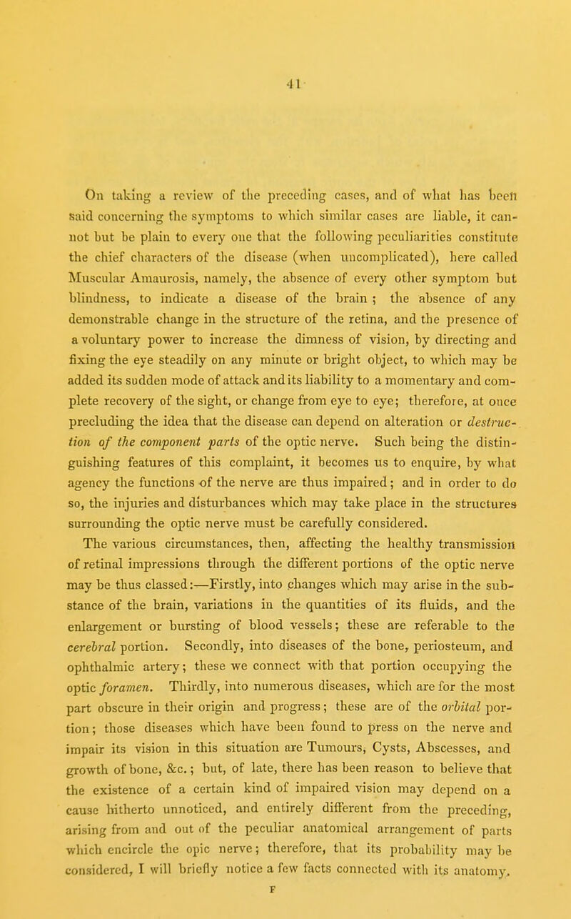 On taking a review of the preceding cases, and of what has been, said concerning the symptoms to which similar cases are liable, it can- not but be plain to every one that the following peculiarities constitute the chief characters of the disease (when uncomplicated), here called Muscular Amaurosis, namely, the absence of every other symptom but blindness, to indicate a disease of the brain ; the absence of any demonstrable change in the structure of the retina, and the presence of a voluntary power to increase the dimness of vision, by directing and fixing the eye steadily on any minute or bright object, to which may be added its sudden mode of attack and its liability to a momentary and com- plete recovery of the sight, or change from eye to eye; therefore, at once precluding the idea that the disease can depend on alteration or destruc- tion of the component parts of the optic nerve. Such being the distin- guishing features of this complaint, it becomes us to enquire, by what agency the functions of the nerve are thus impaired; and in order to do so, the injuries and disturbances which may take place in the structures surrounding the optic nerve must be carefully considered. The various circumstances, then, affecting the healthy transmission of retinal impressions through the different portions of the optic nerve may be thus classed:—Firstly, into changes which may arise in the sub- stance of the brain, variations in the quantities of its fluids, and the enlargement or bursting of blood vessels; these are referable to the cerebral portion. Secondly, into diseases of the bone, periosteum, and ophthalmic artery; these we connect with that portion occupying the optic foramen. Thirdly, into numerous diseases, which are for the most part obscure in their origin and progress; these are of the orbital por- tion; those diseases which have been found to press on the nerve and impair its vision in this situation are Tumours, Cysts, Abscesses, and growth of bone, &c.; but, of late, there has been reason to believe that the existence of a certain kind of impaired vision may depend on a cause hitherto unnoticed, and entirely different from the preceding, arising from and out of the peculiar anatomical arrangement of parts which encircle the opic nerve; therefore, that its probability maybe considered, I will briefly notice a few facts connected with its anatomy. F