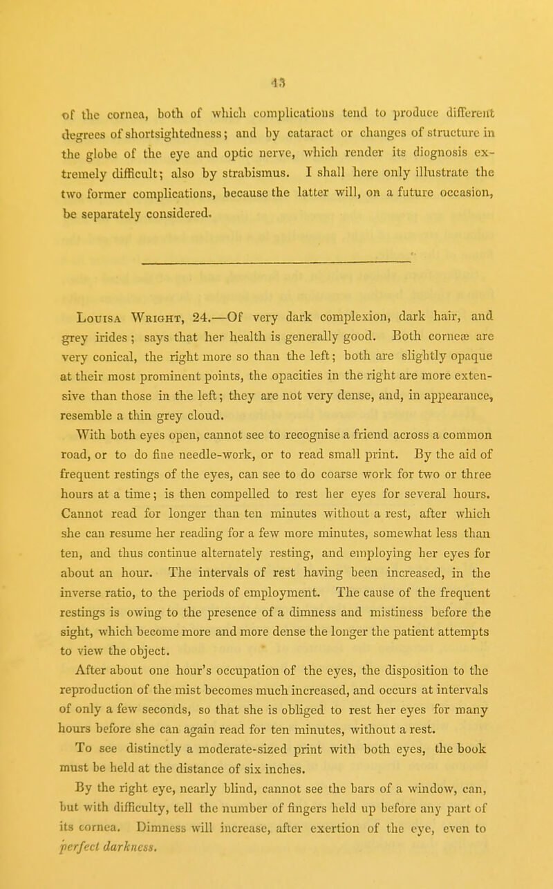 of the cornea, both of which complications tend to produce different degrees of shortsightedness; and by cataract or changes of structure in the globe of the eye and optic nerve, which render its diognosis ex- tremely difficult; also by strabismus. I shall here only illustrate the two former complications, because the latter will, on a future occasion, be separately considered. Louisa Wright, 24.—Of very dark complexion, dark hair, and grey irides ; says that her health is generally good. Both cornea; are very conical, the right more so than the left; both are slightly opaque at their most prominent points, the opacities in the right are more exten- sive than those in the left; they are not very dense, and, in appearance, resemble a thin grey cloud. With both eyes open, cannot see to recognise a friend across a common road, or to do fine needle-work, or to read small print. By the aid of frequent restings of the eyes, can see to do coarse work for two or three hours at a time; is then compelled to rest her eyes for several hours. Cannot read for longer than ten minutes without a rest, after which she can resume her reading for a few more minutes, somewhat less than ten, and thus continue alternately resting, and employing her eyes for about an hour. The intervals of rest having been increased, in the inverse ratio, to the periods of employment. The cause of the frequent restings is owing to the presence of a dimness and mistiness before the sight, which become more and more dense the longer the patient attempts to view the object. After about one hour's occupation of the eyes, the disposition to the reproduction of the mist becomes much increased, and occurs at intervals of only a few seconds, so that she is obliged to rest her eyes for many hours before she can again read for ten minutes, without a rest. To see distinctly a moderate-sized print with both eyes, the book must be held at the distance of six inches. By the right eye, nearly blind, cannot see the bars of a window, can, but with difficulty, tell the number of fingers held up before any part of its cornea. Dimness will increase, after exertion of the eye, even to perfect darkness.