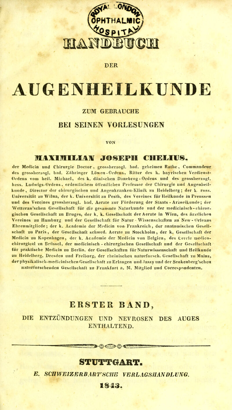 DER AUGENHEILKUNDE ZUM GEBRAUCHE BEI SEINEN VORLESUNGEN VON der Medicin und Chirurgie Doctor . grossherzogl. bad. geheimen Rathe, Coinmandeur des grosslierzogl. bad. Zähringer Löwen - Ordens, Ritter des k. bayrisclien Verdienst- Ordens vom heil. Michael, des k. dänischen Danebrog - Ordens und des grossherzogl. liess. Ludvvigs-Ordens, ordentlichem öft'entüclien Professor der Chirurgie und Augenlieil- kiinde, Director der chirurgischen und Augenkranken-Kiinik 2U Heidelberg; der k riiss. Universität zu VV'ilna, der k. Universität zu Pesth, des Vereines für Heilkunde in Preusscn und des Vereines grossherzogl. bad. Aerzte zur Förderung der Staats - Arzneikunde; der Wetterau'schen Gesellschaft für die gesamrate Naturkunde und der medicinisch - chirur- gischen Gesellschaft zu Bruges, der k. k. Gesellschaft der Aerzte in Wien, dies är/.t!iclien Vereines zu Hamburg und der Gesellschaft für Natur - Wissenschaften zu New - Orleans Ehrenmitgliede; der k. Academie der Mfdicin von-Frankreich, der anatomischen Gesell- schaft zu Paris, der Gesellschaft scliwed. Aerzte zu Stockholm, der k. Gesellschaft der Medicin zu Kopenhagen, der k. Academie der Medicin von Belgien, des Lercle medico- chirnrgical zu Brüssel, der medicinisch - chirurgischen Gesellschaft und der Geselisciiaft für praktische Medicin zu Berlin, der Gesellschaften für Naturwissenschaft und Heilkunde zu Heidelberg, Dresden und Freiburg, der rheinisciien naturforsch. Gesellschaft zu Mainz, der physikaliscii-medicinischen Geselisciiaft zu Erlangen und Jassy und der Senkenberg'schen uaturforschendcn Gesellschaft zu Frankfurt a. M. Mitglied und Correspondenten. ERSTER BAND, DIE ENTZÜNDUNGEN UND NEVROSEN DES AUGES ENTHALTEND. 1^^^^^^^^^^=:^^ STUTTGART. E. SCIIWEIZERBARrsClIE VERLAGSHANDLUNG,