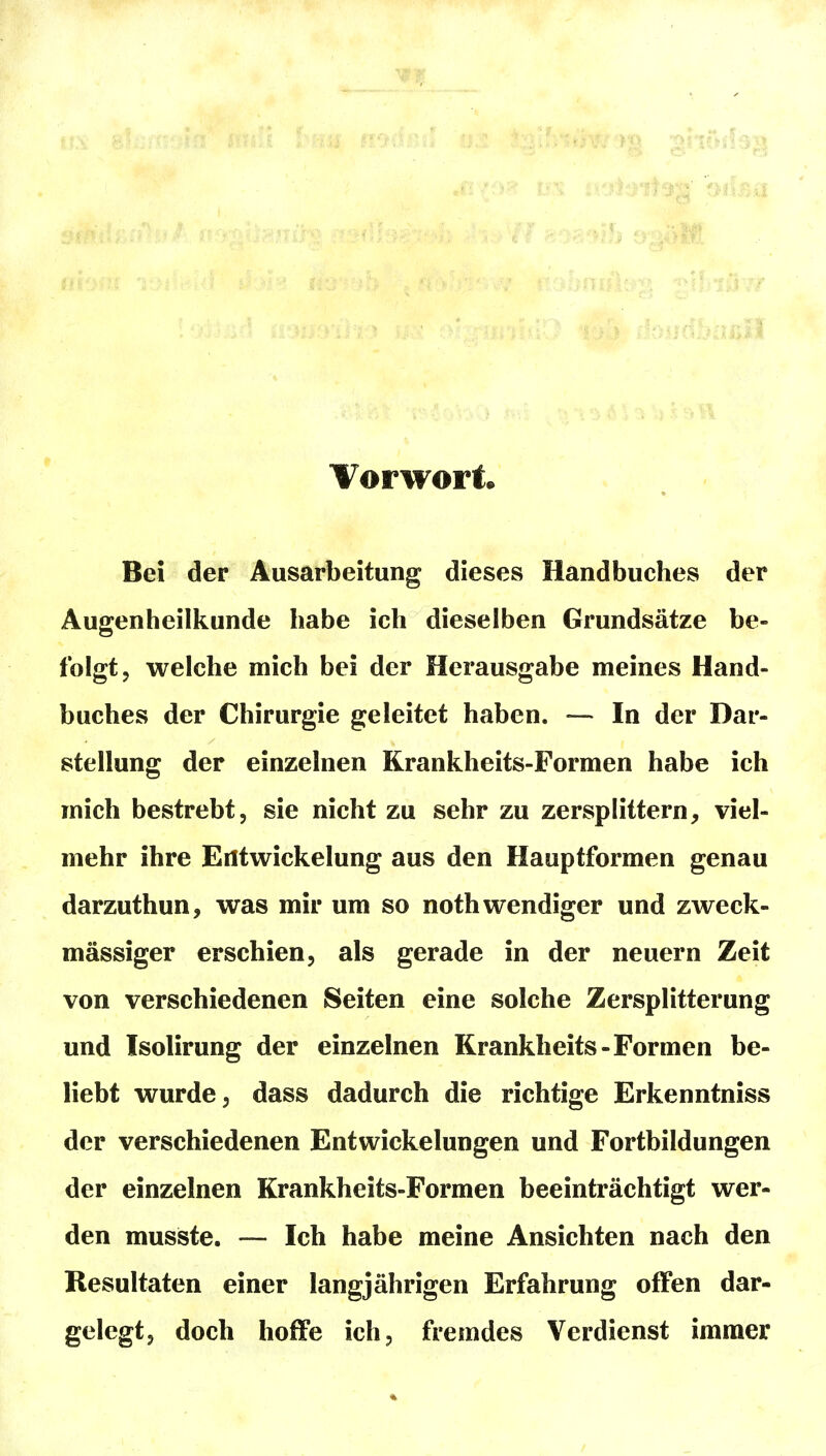 Vorwort Bei der Ausarbeitung dieses Handbuches der Augenheilkunde habe ich dieselben Grundsätze be- folgt, welche mich bei der Herausgabe meines Hand- buches der Chirurgie geleitet haben. — In der Dar- stellung der einzelnen Krankheits-Formen habe ich mich bestrebt, sie nicht zu sehr zu zersplittern, viel- mehr ihre Eiltwickelung aus den Hauptformen genau darzuthun, was mir um so noth wendiger und zweck- mässiger erschien, als gerade in der neuern Zeit von verschiedenen Seiten eine solche Zersplitterung und Isolirung der einzelnen Krankheits-Formen be- liebt wurde, dass dadurch die richtige Erkenntniss der verschiedenen Entwickelungen und Fortbildungen der einzelnen Krankheits-Formen beeinträchtigt wer- den musiste. — Ich habe meine Ansichten nach den Resultaten einer langjährigen Erfahrung offen dar- gelegt, doch hoffe ich, fremdes Verdienst immer