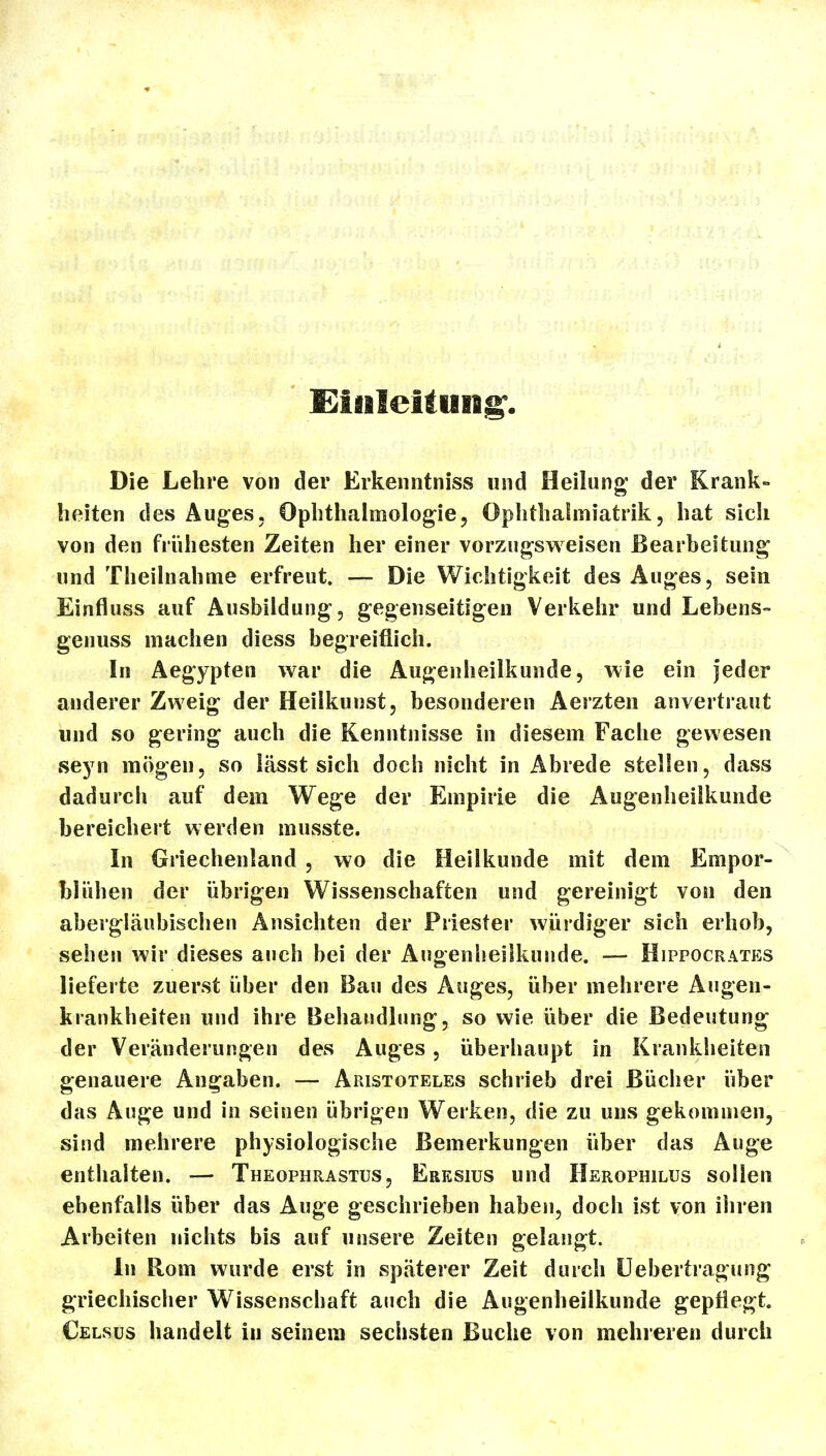 Eisileifuiig^. Die Lehre von der Erkenntniss und Heilung' der Krank- heiten des Auges, Ophthalmologie, Ophthalmiatrik, hat sich von den frühesten Zeiten her einer vorzugsweisen Bearbeitung und Theilnahme erfreut. — Die Wichtigkeit des Auges, sein Einfluss auf Ausbildung, gegenseitigen Verkeiir und Lebens- genuss machen diess begreiflich. In Aegypten war die Augenheilkunde, wie ein jeder anderer Zweig der Heilkunst, besonderen Aerzten anvertraut und so gering auch die Kenntnisse in diesem Fache gewesen fieyn mögen, so lässt sich doch nicht in Abrede stellen, dass dadurch auf dem Wege der Empirie die Augenheilkunde bereichert werden musste. In Griechenland , wo die Heilkunde mit dem Empor- ' blühen der übrigen Wissenschaften und gereinigt von den abergläubischen Ansichten der Priester würdiger sich erhob, sehen wir dieses auch bei der Augenheilkunde. — Hippocrates lieferte zuerst über den Bau des Auges, über mehrere Augen- krankheiten und ihre Beliandlung, so wie über die Bedeutung der Veränderungen des Auges, überhaupt in Krankheiten genauere Angaben. — Aristoteles schrieb drei Bücher über das Auge und in seinen übrigen Werken, die zu uns gekommen, sind mehrere physiologische Bemerkungen über das Auge enthalten. — Theophrastus, Eresius und HEROPmLUs sollen ebenfalls über das Auge geschrieben haben, doch ist von ihren Arbeiten nichts bis auf unsere Zeiten gelangt. In Rom wurde erst in späterer Zeit durch üebertragung griechischer Wissenschaft auch die Augenheilkunde gepflegt. Celsüs handelt in seinem sechsten Buche von mehreren durch