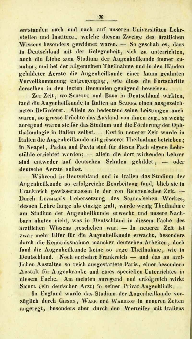 entstanden nach und nach auf unseren Universitäten Lehr- stellen und Institute, welche diesem Zweige des ärztlichen Wissens besonders gewidmet waren. — So gescliah es, dass in Deutschland mit der Gelegenheit, sich zu unterrichten, auch die Liebe zum Studium der Augenheilkunde immer zu- nahm , und bei der allgemeinen Theilnahme und in den Händen gebildeter Aerzte die Augenheilkunde einer kaum geahnten Vervollkommnung entgegenging, wie diess die Fortschritte derselben in den lezten Decennien genügend beweisen. Zur Zeit, wo Schmidt und Beer in Deutschland wirkten, fand die Augenheilkunde in Italien an Scarpa einen ausgezeich- neten Beförderer. Allein so bedeutend seine Leistun2:en auch waren, so grosse Fri'ichte das Ausland von ihnen zog, so wenig anregend waren sie für das Studium und die Förderung der Oph- thalmologie in Italien selbst. — Erst in neuerer Zeit wurde in Italien die Augenheilkunde mit grösserer Theilnahme betrieben; in Neapel, Padua und Pavia sind für dieses Fach eigene Lehr- stühle errichtet worden; — allein die dort wirkenden Lehrer sind entweder auf deutschen Schulen gebildet, — oder deutsche Aerzte selbst. Während in Deutschland und in Italien das Studium der Augenheilkunde so erfolgreiche Bearbeitung fand, blieb sie in Frankreich gewissermassen in der von RiCHTER'schen Zeit. — Durch Leveille's üebersetzung des ScARPASchen Werkes, dessen Lehre lange als einzige galt, wurde wenig Theilnahme am Studium der Augenheilkunde erweckt und unsere Nach- barn ahnten nicht, was in Deutschland in diesem Fache des ärztlichen Wissens geschehen war. — In neuerer Zeit ist zwar mehr Eifer für die Augenheilkunde erwacht, besonders durch die Kenntnissnahme mancher deutschen Arbeiten, doch fand die Augenheilkunde keine so rege Theilnahme, wie in Deutschland. Noch entbehrt Frankreich — und das an ärzt- lichen Anstalten so reich ausgestattete Paris, einer besondern Anstalt für Augenkranke und eines speciellen Unterrichtes in diesem Fache. Am meisten anregend und erfolgreich wirkt Sichel (ein deutscher Arzt) in seiner Privat-Augenklinik, In England wurde das Studium der Augenheilkunde vor- züglich durch GiBSON, Ware und Wardrop in neueren Zeiten angeregt, besonders aber durch den Wetteifer mit Italiens