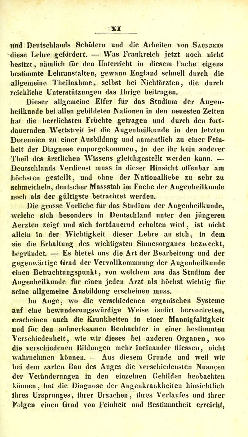 und Deutschlands Schülern und die Arbeiten von Saunders diese Lehre gefördert. — Was Frankreich jetzt noch nicht besitzt, nämlich für den Unterricht in diesem Fache eigens bestimmte Lehranstalten, gewann England schnell durch die allgemeine Theilnahme, selbst bei Nichtärzten, die durch reichliche Unterstützungen das ihrige beitrugen. Dieser allgemeine Eifer für das Studium der Augen- heilkunde bei allen gebildeten Nationen in den neuesten Zeiten hat die herrlichsten Früchte getragen und durch den fort- dauernden Wettstreit ist die Augenheilkunde in den letzten Decennien zu einer Ausbildung und namentlich zu einer Fein- heit der Diagnose emporgekommen, in der ihr kein anderer Theil des ärztlichen Wissens gleichgestellt werden kann. — Deutschlands Verdienst muss in dieser Hinsicht offenbar am höchsten gestellt, und ohne der !Nationalliebe zu sehr zu schmeicheln, deutscher Massstab im Fache der Augenheilkunde noch als der gültigste betrachtet werden. Die grosse Vorliebe für das Studium der Augenheilkunde, welche sich besonders in Deutschland unter den jüngeren Aerzten zeigt und sich fortdauernd erhalten wird, ist nicht allein in der Wichtigkeit dieser Lehre an sich, in dem sie die Erhaltung des wichtigsten Sinnesorganes bezweckt, begründet. — Es bietet uns die Art der Bearbeitung und der gegenwärtige Grad der Vervollkommnung der Augenheilkunde einen Betrachtungspunkt, von welchem aus das Studium der Augenheilkunde für einen jeden Arzt als höchst wichtig für seine allgemeine Ausbildung erscheinen muss. Im Auge, wo die verschiedenen organischen Systeme auf eine bewunderungswürdige Weise isolirt hervortreten, erscheinen auch die Krankheiten in einer Mannigfaltigkeit und für den aufmerksamen Beobachter in einer bestimmten Verschiedenheit, wie wir dieses bei anderen Organen, wo die verschiedenen Bildungen mehr ineinander fliessen, nicht wahrnehmen können. — Aus diesem Grunde und weil wir bei dem zarten Bau des Auges die verschiedensten Nuancen der Veränderungen in den einzelnen Gebilden beobachten können, hat die Diagnose der Augenkrankheiten hinsicittlicli ihres Ursprunges, ihrer Ursachen, ihres Verlaufes und ihrer Folgen einen Grad von Feinheit und Bestimmtheit erreicht,