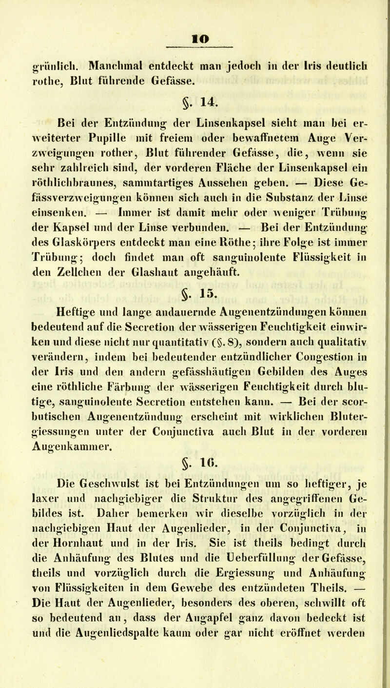lO giüiilicli. Manclimal entdeckt man jedoch in der Iris deutlich rothe, Blut führende Gefässe. §. 14. Bei der Entzündung der Linsenkapsel sieht man bei er- weiterter Pupille mit freiem oder bewaffnetem Auge Ver- zweigungen rother, Blut führender Gefässe, die, Avenn sie sehr zahlreich sind, der vorderen Fläche der Linsenkapsel ein röthlichbraunes, sammtartiges Aussehen geben. — Diese Ge- fässVerzweigungen können sich auch in die Substanz der Linse einsenken. — Immer ist damit mehr oder Aveniger Trübung der Kapsel und der Linse verbunden. — Bei der Entzündung des Glaskörpers entdeckt man eine Röthe; ihre Folge ist immer Trübung; doch findet man oft sanguinolente Flüssigkeit in den Zellchen der Glashaut angehäuft. §. 13. Heftige und lange andauernde Augenentzündungen können bedeutend auf die Secretion der wässerigen Feuchtigkeit einwir- ken und diese nicht nur quantitativ (§. 8), sondern auch qualitativ verändern, indem bei bedeutender entzündlicher Congestion in der Iris und den andern gefässhäutigen Gebilden des Auges eine röthliclie Färbung der wässerigen Feuchtigkeit durch blu- tige, sanguinolente Secretion entstehen kann. — Bei der scor- butischen Augenentzündung erscheint mit wirklichen Bluter- giessungen unter der Conjunctiva auch Blut in der vorderen Augenkammer, §. 10. Die Geschwulst ist bei Entzündungen um so heftiger, je laxer und nachgiebiger die Struktur des angegriffenen Ge- bildes ist. Daher bemerken wir dieselbe vorzüglich in der nachgiebigen Haut der Augenlieder, in der Conjunctivae in der Hornhaut und in der Iris. Sie ist theils bedingt durch die Anhäufung des Blutes und die Ueberfüllung der Gefässe, theils und vorzüglich durch die Ergiessung und Anhäufung von Flüssigkeiten in dem Gewebe des entzündeten Theils. — Die Haut der Augenlieder, besonders des oberen, schwillt oft so bedeutend an, dass der Augapfel ganz davon bedeckt ist und die Augenliedspalte kaum oder gar nicht eröffnet werden