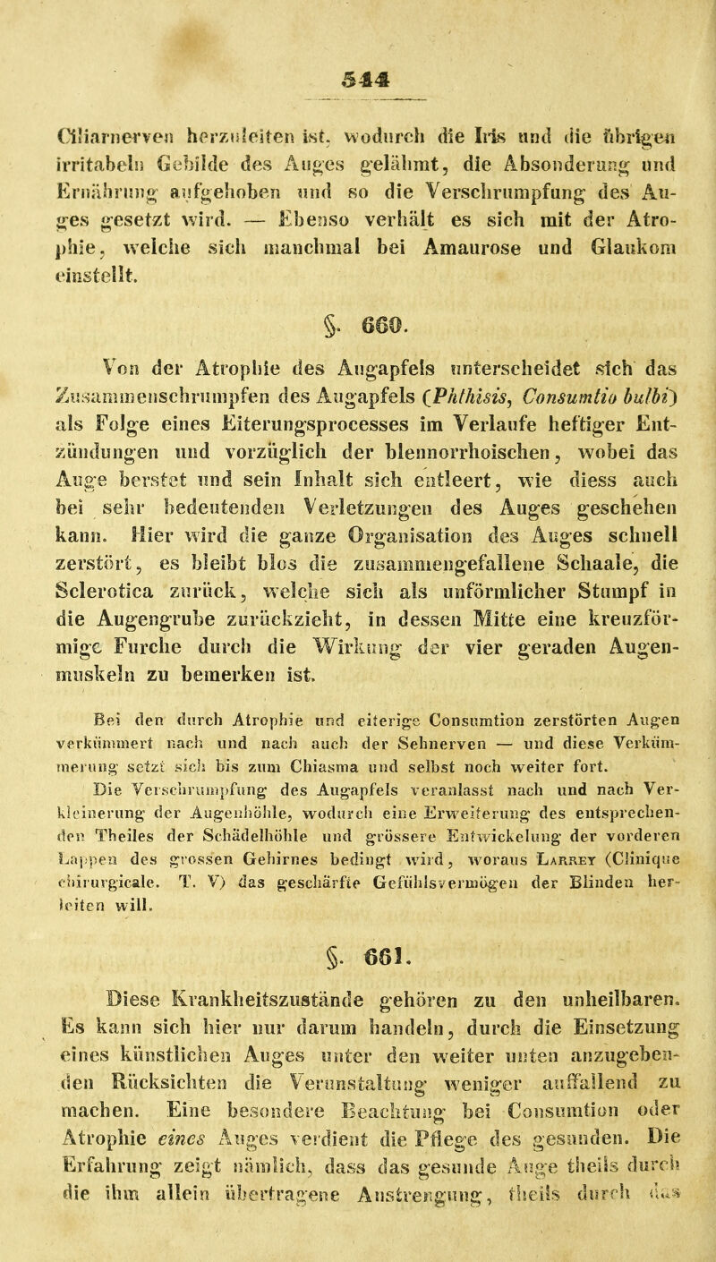 Oliarnerven herznleiten M, wodurch die Iiis und die übrigeii irritabeliä Gebilde des Aiäf>es gelähmt, die Absoiiderunf^ und Ernähnnig asjfgehobeii und 8o die Yerscbrumpfung des An- g-es gesetzt wird. — Ebenso verhält es sich mit der Atro- phie, welche sich manchmal bei Amaurose und Glaukom einstellt. §. 660. Von der Atrophie des Augapfels unterscheidet sich das Zusammenschrumpfen des Augapfels (Phthisis^ Consumtio bulbi^ als Folge eines Eiterungsprocesses im Verlaufe heftiger Ent- zündungen und vorzüglich der blennorrhoischen, wobei das Auge berstet und sein Inhalt sich entleert, wie diess auch bei sehr bedeutenden Verletzungen des Auges geschehen kann. Hier wird die ganze Organisation des Auges schnell zerstört, es bleibt blos die zusammengefallene Schaale, die Sclerotica zurück, welche sich als unförmlicher Stumpf in die Augengrube zurückzieht, in dessen Mitte eine kreuzför- mige Furche durch die Wirkung der vier geraden Augen- muskeln zu bemerken ist Bei den durch Atrophie imä eiterige Consumtioa zerstörten Aiig'en verkümmert nach und nach auch der Sehnerven — und diese Verküm- merung setzt sich bis zum Chiasma und selbst noch weiter fort. Die Yerschrumpfung des Augapfels veranlasst nach und nach Ver- kleinerung der Augenhöhle, wodurch eine Erweiterung des entsprechen- den Theiles der Schädelhöhle und grössere Entwickelung der vorderen Laj.'pea des grossen Gehirnes bedingt wird, woraus Larrey (Clinique cliirurgicale. T. V) das gescharfie Gefühlsverujögen der Blinden her- leiten vvilL §. 68L Diese Krankheitszustände gehören zu den unheilbaren« Es kann sich hier nur darum handeln, durch die Einsetzung eines künstlichen Auges unter den v^^eiter unten anzugeben- den Rücksichten die Verunstaltung weniger auffallend zu machen. Eine besondere Beaclituiio: bei Consumtion oder Atrophie eines Auges vei'dieot die Pflege des gesunden. Die Erfahrung zeigt nämlich, dass das gesunde Ai'ige theils durch die ihm allein übertragene Anstrefigung, t!?eils durrh iu^sj.