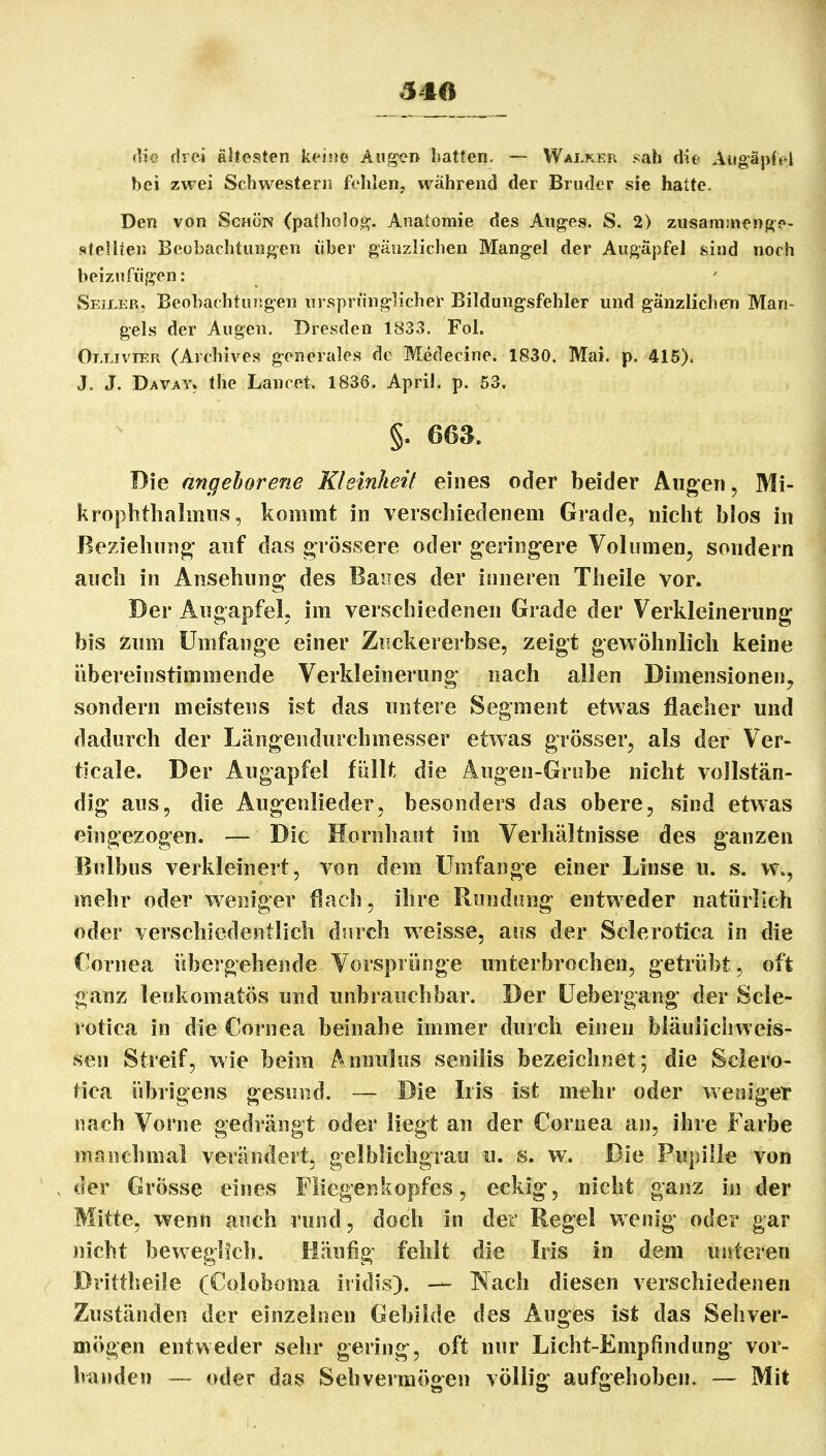 540 (lio drei ältesten keine Augen hatten. — Walker sab die Augäpfel hei zwei Schwestern fehlen, während der Bruder sie hatte. Den von Schön (patholoc?. Anatomie des Ang-es. S. 2) zusamsnen^e- stellten Beobachtungen über gänzlichen Mangel der Augäpfel sind noch beizufügen: Seiler, BeobachtuTigen nrsprünglichel' Bildungsfehler und gänzlichem Man- gels der Augen. Dresden 1833. Fol. Ollivier (Archives generales de Medecine. 1830. Mai. p. 415). J. J. Davay. the Lancet. 1836. April, p. 53. §. 66a. Die angeborene Kleinheit eines oder beider Äugen, Mi- krophtlialinus, kommt in verschiedenem Grade, nicht blos in Beziehung auf das grössere oder gering-ere Volumen, sondern auch in Ansehung des Banes der inneren Theile vor. Der Augapfel, im verschiedenen Grade der Verkleinerung bis ^um Umfange einer Zisckererbse, zeigt gewöhnlich keine iibereinstimmende Verkleinerung nach allen Dimensionen^ sondern meistens ist das untere Segment etwas flacher und dadurch der Längendurchmesser etwas grösser, als der Ver- ticale. Der Augapfel füllt die Augen-Grobe nicht vollstän- dig aus, die Augenlieder, besonders das obere, sind etwas eingezogen. — Die Hornhaut im Verhältnisse des ganzen Bulbus verkleinert, von dem Umfange einer Linse u. s. w., mehr oder weniger flach, ihre Rundung entweder natürlich oder verschiedentlich dsirch weisse, aus der Sclerotica in die Cornea übergehende Vorsprünge unterbrochen, getrübt, oft ganz leukomatös und unbrauchbar. Der Uebergang der Scle- rotica in die Cornea beinahe immer durch einen bläulichweis- sen Streif, wie beim Annulns senilis bezeichnet; die Sclero- tica übrigens gesund. — Die Iris ist mehr oder weniger nach Vorne gedrängt oder liegt an der Cornea an, ihre Farbe manchmal verändert, gelblichgrau u. s. w. Die Pupille von der Grösse eines Fliegenkopfes, eckig, nicht ganz in der Mitte, wenn auch rund, doch in der Regel wenig oder gar nicht beweglich. Häufig fehlt die Iris in dem unteren Drittlieile (Coloboma iridis). — Nach diesen verschiedenen Zuständen der einzelnen Gebilde des Auges ist das Sehver- mögen entweder sehr gering, oft nur Licht-Empfindung vor- handen — oder das Sehvermögen völlig aufgehoben. — Mit