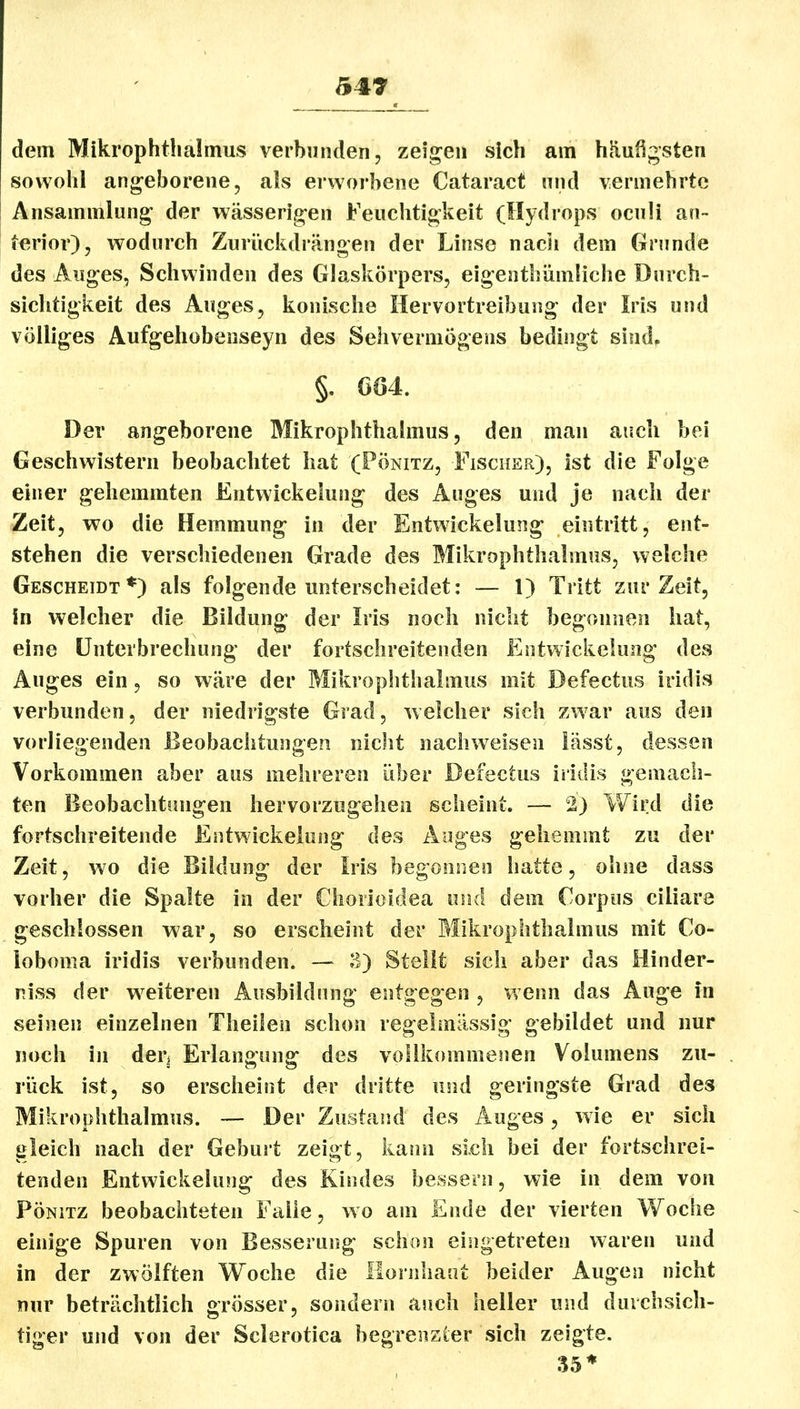 5« dem Mikrophthalmus verbunden, zeigen sich am häufigsten sowohl angeborene, als erworbene Cataract nnd vermehrte Ansammlung der wässerigen Feuclitigkeit (Hydrops ocnli an- terior), wodnrch Zurückdrängen der Linse nach dem Grunde des Auges, Schwinden des Glaskörpers, eigenthümüche Durch- sichtigkeit des Auges, konische Hervortreibuug der Iris und völliges Aufgehobenseyn des Sehvermögens bedingt sind. §. ÖÖ4. Der angeborene Mikrophthalmus, den man auch bei Geschwistern beobachtet hat (Pönitz, Fischer), ist die Folge einer gehemmten Entwickelung des Auges und je nach der Zeit, wo die Hemmung in der Entwickelung eintritt, ent- stehen die verschiedenen Grade des Mikrophthalmus, welche Gescheidt*) als folgende unterscheidet: — 1) Tritt zur Zeit, in welcher die Bildung der Iris noch nicht begonnen hat, eine Unterbrechung der fortschreitenden Entwickelung des Auges ein, so wäre der Mikrophthalmus mit Defectus iridis verbunden, der niedrigste Grad, welcher sich zwar aus den vorliegenden Beobachtungen nicht nachweisen iässt, dessen Vorkommen aber aus mehreren über Defectus iridis gemach- ten Beobachtungen hervorzugehen scheint. — 2) Wird die fortschreitende Entwickelung des Auges gehemmt zu der Zeit, wo die Bildung der Iris begonnen hatte, ohne dass vorher die Spalte in der Chorioidea und dem Corpus ciliare geschlossen war, so erscheint der Mikrophthalmus mit Co- loboma iridis verbunden. — 3) Stellt sich aber das Hinder- niss der w^eiteren Ausbildung entgegen , wenn das Auge in seinen einzelnen Theilen schon regelmässig gebildet und nur noch in der^ Erlangung des vollkommenen Volumens zu- rück ist, so erscheint der dritte und geringste Grad des Mikrophthalmus. — Der Zustand des Auges, wie er sich gleich nach der Geburt zeigt, kann sich bei der fortschrei- tenden Entwickelung des Kindes bessern, wie in dem von Pönitz beobachteten Falle, wo am Ende der vierten oche einige Spuren von Besserung schon eingetreten waren und in der zwölften Woche die Hornhaut beider Augen nicht nur beträchtlich grösser, sondern auch heller und durchsich- tiger und von der Sclerotica begrenzter sich zeigte. 35*