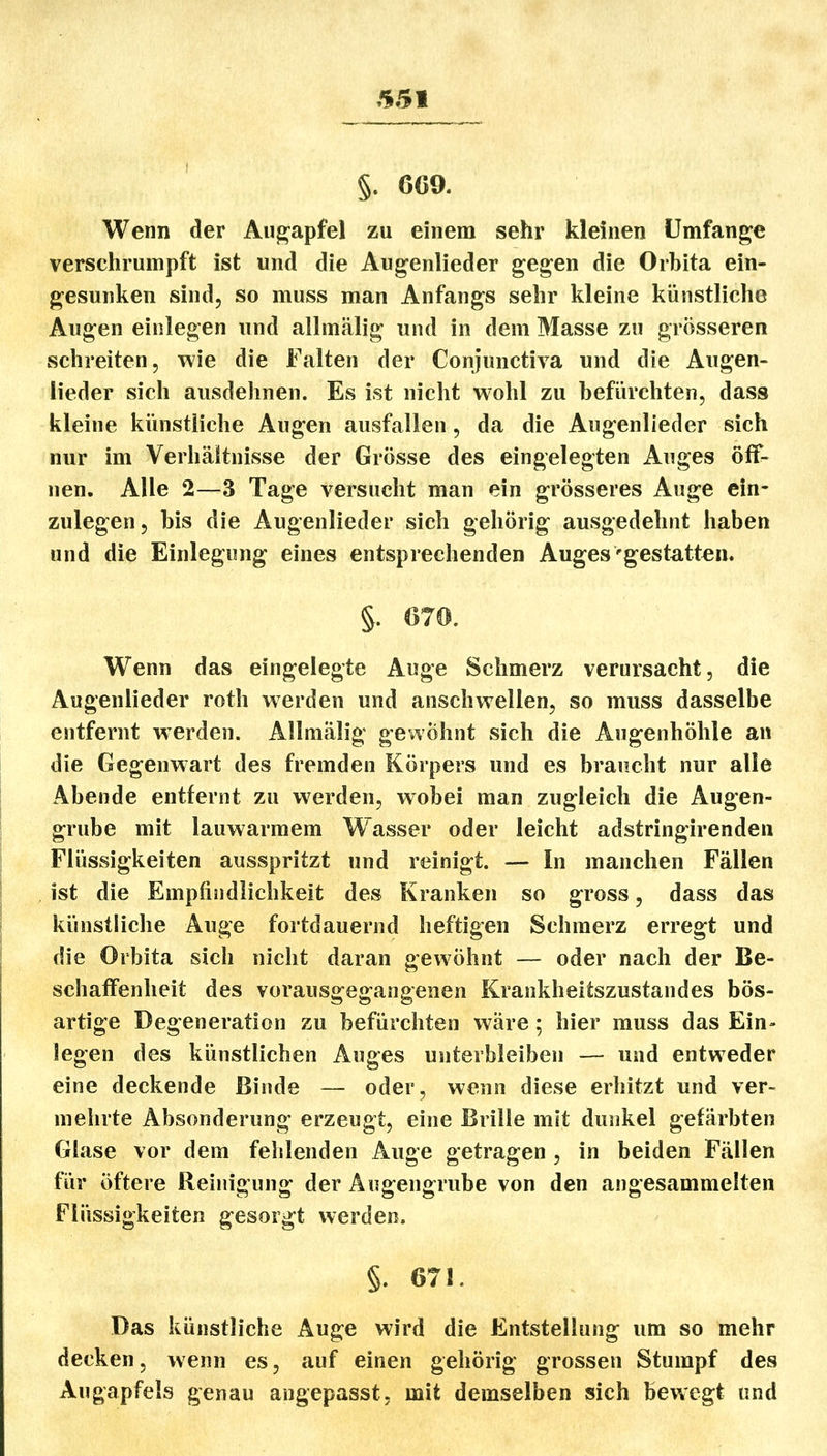 §. 669. Wenn der Augapfel zu einem sehr kleinen Umfange verschrumpft ist und die Augenlieder gegen die Orbita ein- gesunken sind, so muss man Anfangs sehr kleine künstliche Augen einlegen und allmälig und in dem Masse zu grösseren schreiten, wie die Falten der Conjunctiva und die Augen- lieder sich ausdehnen. Es ist nicht wohl zu befürchten, dass kleine künstliche Augen ausfallen, da die Augenlieder sich nur im Verhäiltnisse der Grösse des eingelegten Auges öff- nen. Alle 2—3 Tage versucht man ein grösseres Auge ein- zulegen, bis die Augenlieder sich gehörig ausgedehnt haben und die Einlegung eines entsprechenden Auges'gestatten. §. 670. Wenn das eingelegte Auge Schmerz verursacht, die Augenlieder roth werden und anschwellen, so muss dasselbe entfernt werden. Allmälig gewöhnt sich die Augenhöhle an die Gegenwart des fremden Körpers und es braucht nur alle Abende entfernt zu w^erden, wobei man zugleich die Augen- grube mit lauwarmem W^asser oder leicht adstringirenden Flüssigkeiten ausspritzt und reinigt. — In manchen Fällen ist die Empfindlichkeit des Kranken so gross, dass das künstliche Auge fortdauernd heftigen Schmerz erregt und die Orbita sich nicht daran gewöhnt — oder nach der Be- schaffenheit des vorausgegangenen Krankheitszustandes bös- artige Degeneration zu befürchten wäre; hier muss das Ein- legen des künstlichen Auges unterbleiben — und entweder eine deckende Binde — oder, wenn diese erhitzt und ver- mehrte Absonderung erzeugt, eine Brille mit dunkel gefärbten Glase vor dem fehlenden Auge getragen , in beiden Fällen für öftere Reinigung der Augengrube von den angesammelten Flüssigkeiten gesorgt werden. §. 671. Das künstliche Auge wird die Entstellung um so mehr decken, wenn es, auf einen gehörig grossen Stumpf des Augapfels genau angepasst. mit demselben sich bewegt und