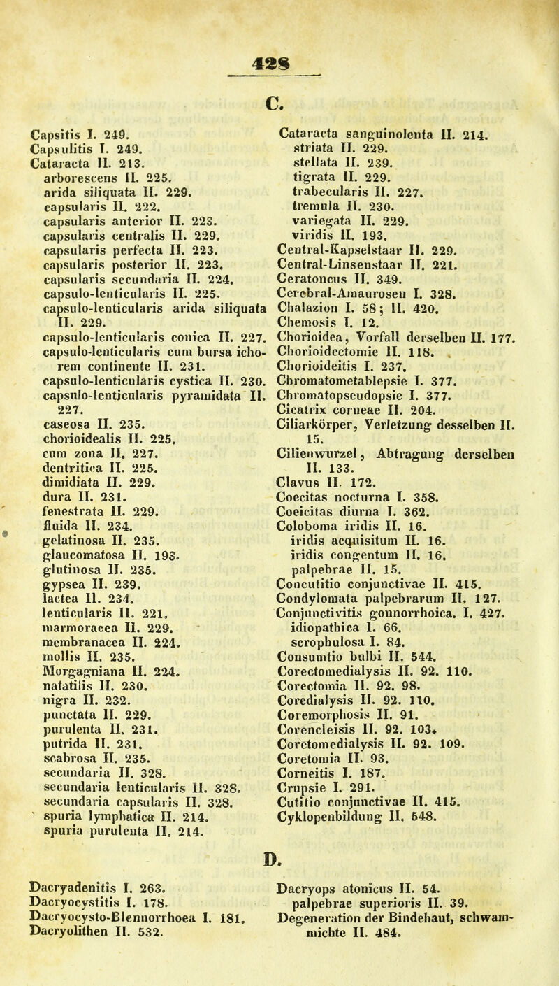 43$ Capsitis I. 249. Capsiilitis T. 249. Cataracta IL 213. arborescens iL 225. arida siliquata IL 229. capsulari's IL 222. capsularis anterior IL 223. capsularis centralis IL 229. capsularis perfecta IL 223. capsularis posterior IL 223. capsularis secundaria IL 224. capsulo-lenticularis IL 225. capsulo-lenticularis arida siliquata II. 229. capsulo-lenticularis conica IL 227. capsulo-lenticularis cum bursa icho- rem continente IL 231. capsulo-lenticularis cystica II. 230. capsulo-lenticularis pyramidata IL 227. caseosa II. 235. chorioidealis IL 225. cum zona II. 227. dentriti<'a IL 225. dimidiata II. 229. dura IL 231. fenestrata IL 229. fluida IL 234. gelatinosa II. 235. glaucomatosa II. 193. glutinosa II. 235. gypsea IL 239. lactea IL 234. lenticularis IL 221, niarmoracea Ii. 229. membranacea II. 224. mollis IL 235. Morgagni an a II. 224. natatilis IL 230. nigra II. 232. punctata IL 229. purulenta II. 231. putrida IL 231. scabrosa II. 235. secundaria II. 328. secundaria lenticularis IL 328. secundaria capsularis IL 328. spuria lymphatica II. 214. spuria purulenta II. 214. Dacryadenitis I. 263. Dacryocystitis L 178. Dacryocysto-Blennorrhoea 1. 181. Dacryolithen IL 532. Cataracta sanguinolcnta II. 214. striata IL 229. stellata IL 239. tigrata IL 229. trabecularis II. 227. treniula II. 230. variegata IL 229. viridis IL 193. Central-Kapselstaar IL 229. Central-Linsenstaar IL 221. Ceratoncus II. 349. Cerebral-Araaurosen 1. 328. Chalazion L 58; IL 420. Chemosis l. 12. Chorioidea, Vorfall derselben II. 177. Chorioidectomie IL 118. Chorioideitis I. 237, Chromatometablepsie 1. 377. Chromatopseudopsie I. 377. Cicatrix corneae IL 204. Ciliarkörper, Verletzung desselben IL 15. Cilienwurzel, Abtragung derselben IL 133. Clavus IL 172. Coecitas nocturna I. 358. Coeicitas diurna 1. 362. Coloboma iridis IL 16. iridis acquisitum IL 16. iridis congentum II. 16. palpebrae II. 15. Coucutitio conjunctivae II. 415. Condylomata palpebrarum IL 127. Conjunctivitis gonnorrhoica. I. 427. idiopathica 1. 66. scrophulosa I. 84. Consumtio bulbi IL 544. Corectomedialysis II. 92. 110. Corectomia IL 92. 98. Coredialysis IL 92. 110. Coremorphosis II. 91. Corencleisis II. 92. 103* Coretomedialysis II. 92. 109. Coretomia IL 93. Corneitis I. 187. Crupsie 1. 291. Cutitio conjunctivae IL 415. Cyklopenbildung II. 548. D. Dacryops atonicus II. 54. palpebrae superioris IL 39. Degeneration der Bindehaut^ schwani- niichte II. 484.