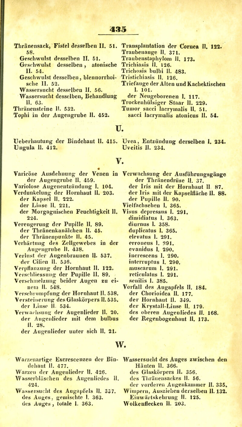 Thränensack, Fistel desselben II. 51. 58. Geschwulst desselben II. 51. Geschwulst desselben, atonische II. 54. Geschwulst desselben, blennorrhoi- sche II. 52. Wassersucht desselben II. 56. Wassersucht desselben, Behandlung 11. 63. Thränensteine II. 532. Tophi in der Augengrube 11. 452. Transplantation der Cornea II. 122. Traubenauge II. 371. Traubenstaphylom 11. 173. Trichiasis II. 126. Trichosis bulbi II. 483. Tristichiasis 11. 126. Triefauge der Alten und Kachektischcn 1. 101. der Neugeborenen I. 117. Trockenhülsiger Staar II. 229. Tumor sacci lacrymalis II. 51. sacci lacrymalis atonicus II. 54. ü. Ueberhautung der Bindehaut II. 415. Uvea, Entzündung derselben 1, 234. Ungula 11. 412. Uveitis II. 234. Varicöse Ausdehnung der Venen in der Augengrube II. 459. Variolose Augenentzündung I. 104. Verdunkelung der Hornhaut II. 203. der Kapsel II. 222. der Linse 11. 221. der Morgagnischen Feuchtigkeit 11. 224. Verengerung der Pupille II. 89. der Thränenkanälchen II. 45. der Thränenpunkt« II. 45. Verhärtung des Zellgewebes in der AugtMigrube II. 438. Verlust der Augenbraunen II. 637. der Cilien II. 536. Verpflanzung der Hornhaut II. 122. Verschliessuiig der Pupille II. 89. Verschmelzung beider Augen zu ei- nem II. 548. Verschrumpfung der Hornhaut II. 538. Versteinerung des Glaskörpers II. 535. der Linse 11. 534. Verwa. hsuui; der Augenlieder II. 20. der Augeiilieder mit dem bulbus ü. 28. der Augenlieder unter sich II. 21. Verwachsung der Ausführungsgänge der Thränendrüse II. 37. der Iris mit der Hornhaut II 87. der Iris mit der Kapselfläche 11. 88. der Pupille II. 90. Vielfachsehen 1. 365. Visus depressus I. 291, diniidiatus 1. 363. diurnus I. 358. duplicatus I. 365. elevatus I. 291. erroneus I. ?,9I. evanidus I. 290. increscens I. 290. interruptus I. 290, muscarum I. 291. reticulatus I. 291. senilis 1. 385. Vorfall des Augapfels II. 184. der Chorioidea II. 177. der Hornhaut II. 349. der Krystall-Linse II. 179. des oberen Augenliedes II. 168. der Regenbogenhaut II. 173. Warzenartige Excrescenzen der Bin- dehaut II. 477. Warzen der Augenlieder II. 426. Wasserbläschen des Augenliedes II. 424. Wassersucht des Augapfels II. 337. des Auges, gemischte I. 363. des Auges , totale I. 363. Wassersucht des Auges zwischen den Häuten II. 366. des Glaskörpers II. 356, des Tiiränensackes II. 56, der vorderen Augenkammer II. 335, Wimpern, Ausziehen derselben II. 132. Eiuwärtskehrung 11. 125. Wolkenflecken II. 203.