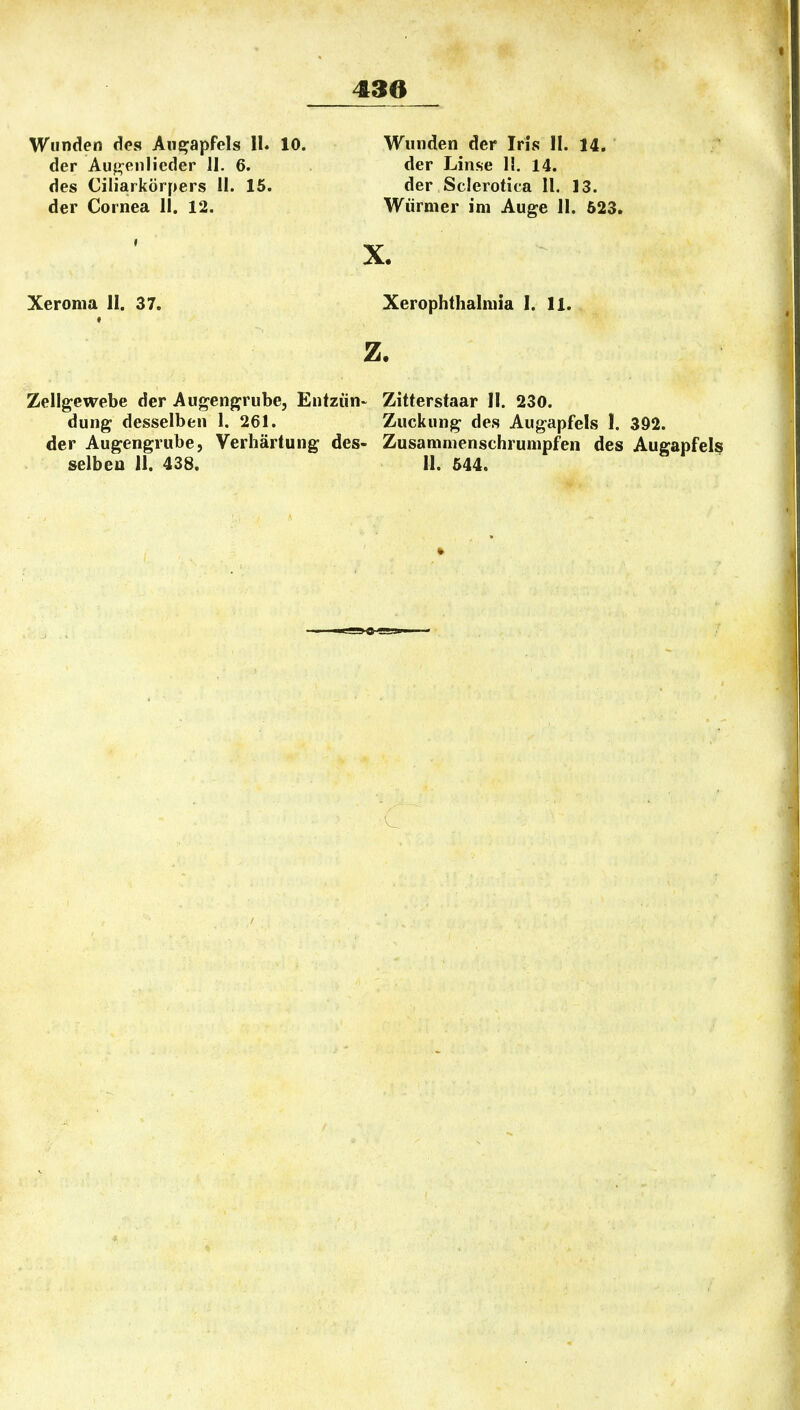 Wunden des Aue:apfels II. der Auf^enlicder II. 6. des Ciliarkörpers II. 15. der Cornea II, 12. 10. Wunden der Iris II. 14. der Linse II. 14. der Sclerotica 11. 13. Würmer im Auge II. 623. X. Xeroma II. 37. Xerophthalmia I. 11. z. Zellgewebe der Augengrube, Entzün- Zitterstaar II. 230. dung desselben 1. 261. Zuckung des Augapfels I. 392. der Augengrube, Verhärtung des- Zusammenschrumpfen des Augapfels selben 11. 438. 11. 544.