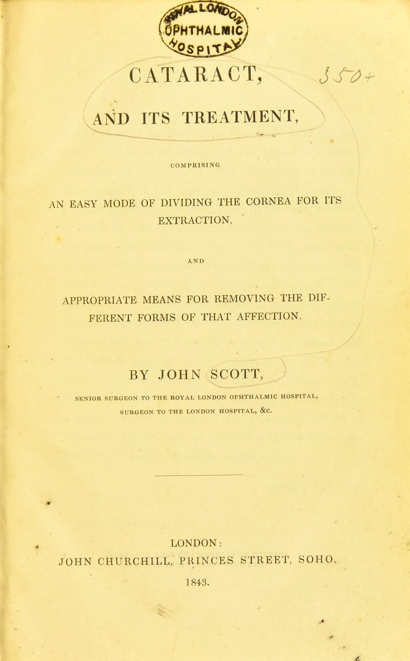CATARACT, AND ITS TREATMENT, COMPRISING AN EASY MODE OF DIVIDING THE CORNEA FOR ITS EXTRACTION, AND APPROPRIATE MEANS FOR REMOVING THE DIF- FERENT FORMS OF THAT AFFECTION. BY JOHN SCOTT, ; SENIOR StTRGEON TO THE ROYAL LONDON OPHTHALMIC HOSPITAL, SURGEON TO THE LONDON HOSPITAL, &C. JOHN LONDON: CHURCHILL. PRINCES 184-3. STREET, SOHO.