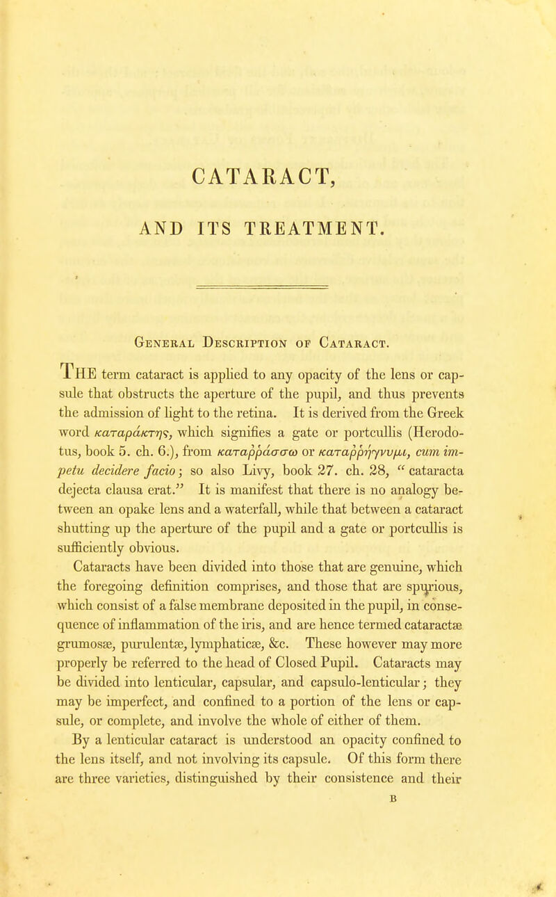 AND ITS TREATMENT. General Description of Cataract. The term cataract is applied to any opacity of the lens or cap- sule that obstructs the aperture of the pupil, and thus prevents the admission of light to the retina. It is derived from the Greek word KarapaKT'T]';, which signifies a gate or portculUs (Herodo- tus, book 5. ch. 6.), from Karappdacrco or KarappijyvvfMC, cum im- petu decidere facio; so also Livy, book 27. ch. 28,  cataracta dejecta clausa erat. It is manifest that there is no analogy ber tween an opake lens and a waterfall, while that between a cataract shutting up the aperture of the pupil and a gate or portcullis is sufficiently obvious. Cataracts have been divided into those that are genuine, which the foregoing definition comprises, and those that are spi^'ious, which consist of a false membrane deposited in the pupil, in conse- quence of inflammation of the ii-is, and are hence termed cataractse grumosse, piu*ulentae, lymphaticse, &c. These however may more properly be referred to the head of Closed Pupil. Cataracts may be divided into lenticular, capsular, and capsulo-lenticular; they may be imperfect, and confined to a portion of the lens or cap- sule, or complete, and involve the whole of either of them. By a lenticular cataract is understood an opacity confined to the lens itself, and not involving its capsule. Of this form there are three varieties, distinguished by their consistence and their
