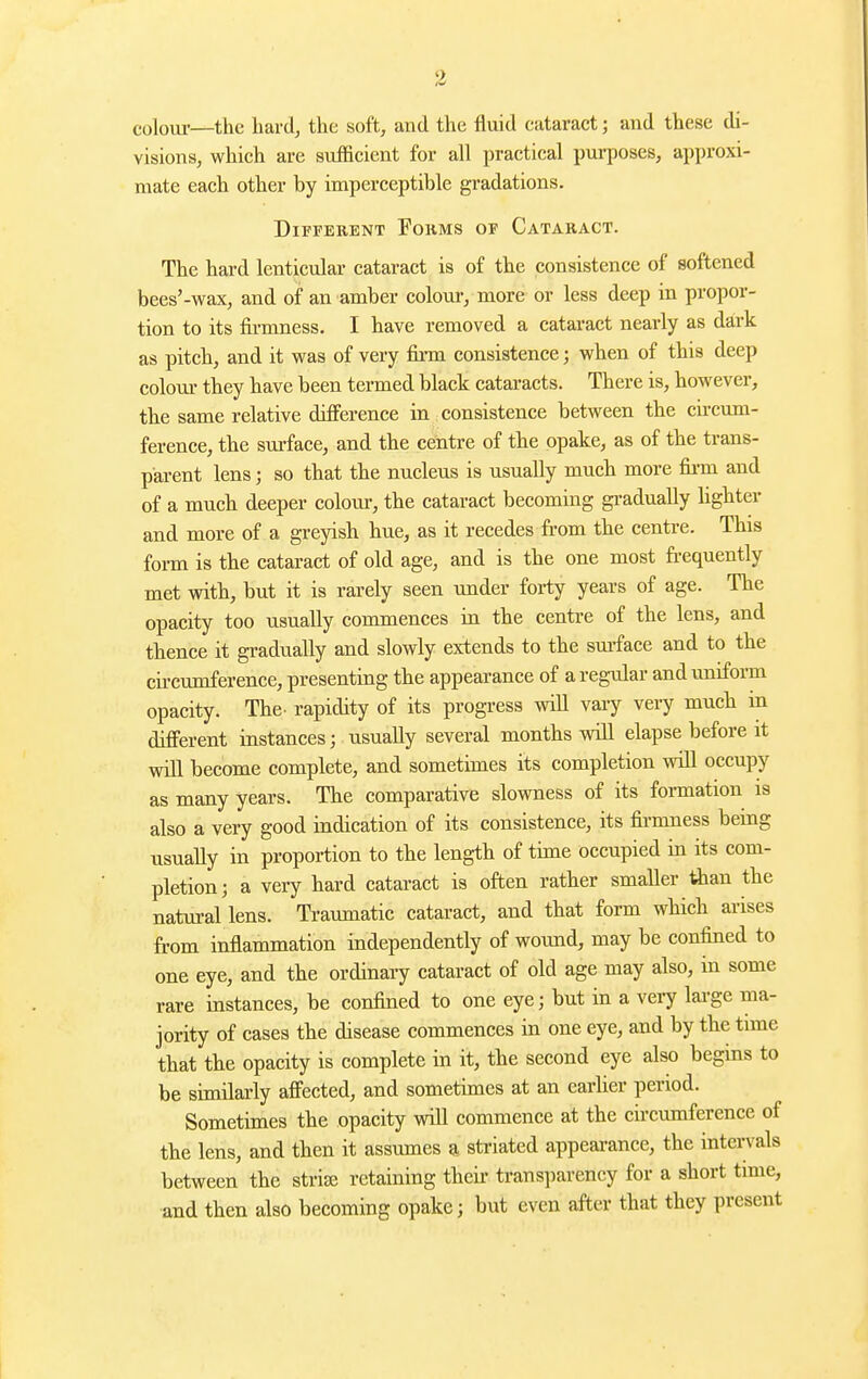 colom-—the hard, the soft, and the fluid cataract; and these di- visions, which are sufficient for all practical purposes, approxi- mate each other by imperceptible gradations. Different Forms of Cataract. The hard lenticular cataract is of the consistence of softened bees'-wax, and of an amber colour, more or less deep in propor- tion to its firmness. I have removed a cataract nearly as dark as pitch, and it was of very fii-m consistence; when of this deep colour they have been termed black cataracts. There is, however, the same relative difference in consistence between the circum- ference, the surface, and the centre of the ppake, as of the trans- parent lens; so that the nucleus is usually much more fii-m and of a much deeper colour, the cataract becoming gi-adually hghter and more of a greyish hue, as it recedes from the centre. This foi-m is the cataract of old age, and is the one most frequently met with, but it is rarely seen under forty years of age. The opacity too usually commences in the centre of the lens, and thence it gradually and slowly extends to the sm-face and to tbe circumference, presenting the appearance of a reg-ular and uniform opacity. The. rapidity of its progress wiU vary very much in different instances; usually several months will elapse before it vpill become complete, and sometimes its completion will occupy as many years. The comparative slowness of its formation is also a very good indication of its consistence, its fii-mness being usually in proportion to the length of time occupied in its com- pletion; a very hard cataract is often rather smaller than the natural lens. Traumatic cataract, and that form which arises from inflammation independently of wound, may be confined to one eye, and the ordinary cataract of old age may also, in some rare instances, be confined to one eye; but in a very large ma- jority of cases the disease commences in one eye, and by the time that the opacity is complete in it, the second eye also begins to be similarly affected, and sometimes at an earlier period. Sometimes the opacity vnll commence at the circumference of the lens, and then it assumes a striated appearance, the intervals between the strise retaining thcii- transparency for a short time, and then also becoming opake; but even after that they present