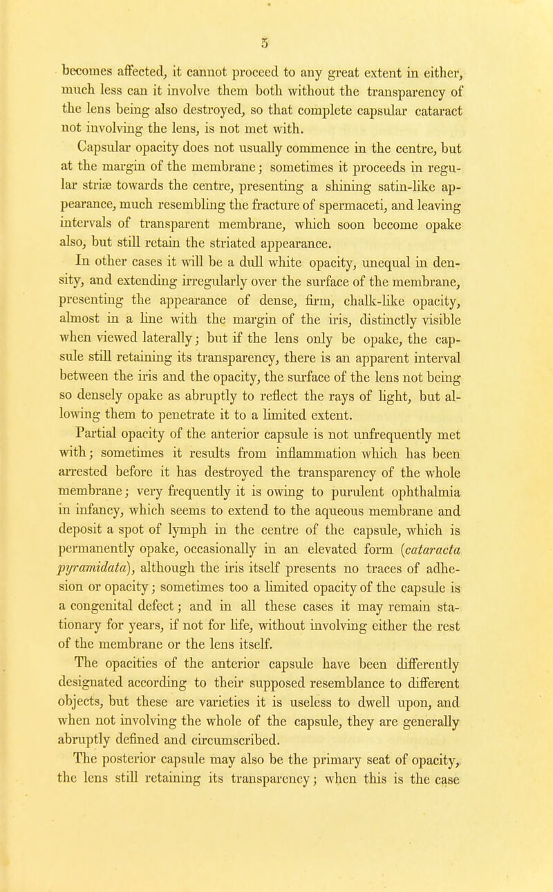becomes affected, it cannot proceed to any great extent in either, much less can it involve them both without the transparency of the lens being also destroyed, so that complete capsular cataract not involving the lens, is not met with. Capsulai' opacity does not usually commence in the centre, but at the margin of the membrane; sometimes it proceeds in regu- lar strise towai'ds the centre, presenting a shining satin-like ap- pearance, much resembling the fracture of spermaceti, and leaving intervals of transparent membrane, which soon become opake also, but still retain the striated appearance. In other cases it will be a dull white opacity, unequal in den- sity, and extending irregrdarly over the surface of the membrane, presenting the appearance of dense, fii'm, chalk-like opacity, almost in a line with the margin of the iris, distinctly visible when viewed laterally; but if the lens only be opake, the cap- sule still retaining its transparency, there is an apparent interval between the iiis and the opacity, the surface of the lens not being so densely opake as abruptly to reflect the rays of hght, but al- lowing them to penetrate it to a limited extent. Partial opacity of the anterior capsule is not unfrequently met with; sometimes it results from inflammation which has been arrested before it has destroyed the transparency of the whole membrane; very fi-equently it is owing to purulent ophthalmia in infancy, which seems to extend to the aqueous membrane and deposit a spot of lymph in the centre of the capsule, which is permanently opake, occasionally in an elevated form {catarada pijramidata), although the iris itself presents no traces of adhe- sion or opacity; sometimes too a limited opacity of the capsule is a congenital defect; and in all these cases it may remain sta- tionary for years, if not for life, without involving either the rest of the membrane or the lens itself. The opacities of the anterior capsule have been differently designated according to their supposed resemblance to different objects, but these are varieties it is useless to dwell upon, and when not involving the whole of the capsule, they are generally abruptly defined and circumscribed. The posterior capsule may also be the primary seat of opacity, the lens still retaining its transparency; when this is the case