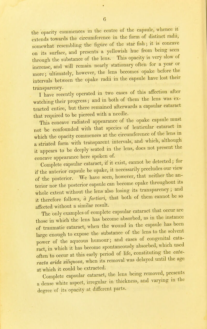 the opacity commences in the centre of the capsule, whence it extends towards the circumference in the form of distinct radu, somewhat resembhng the figui-e of the star fish; it is concave on its sm-face, and presents a yellowish hue from bemg seen through the substance of the lens. This opacity is very slow of increase, and will remain nearly stationary often for a year or more; ultimately, however, the lens becomes opake before the intervals between the opake radii in the capsule have lost then- transparency. I have recently operated in two cases of this affection atter watching their progi'ess; and in both of them the lens was ex- tracted entire, but there remained afterwards a capsular cataract that required to be pierced with a needle. This concave radiated appearance of the opake capsule must not be confounded with that species of lenticular cataract m which the opacity commences at the cii-cumference of the lens m a striated form with transparent intervals, and which, although it appears to be deeply seated in the lens, does not present the concave appearance here spoken of. , -, . i <> Complete capsular cataract, if it exist, cannot be detected; for if the anterior capsule be opake, it necessarily precludes oui- view of the posterior. We have seen, however, that neither the an- terior nor the posterior capsule can become opake throughout its whole extent without the lens also losing its transparency; and it therefore follows, a fortiori, that both of them cannot be so affected without a similar result. The only examples of complete capsular cataract that occur are those in which the lens has become absorbed, as m the mstance of traumatic cataract, when the wound in the capsule has been large enough to expose the substance of the lens to the solvent power of the aqueous humoui-; and cases of congenita cata- ract in which it has become spontaneously absorbed, which used often to occur at this early period of life, constituting the cata- racta arida siliquosa, when its removal was delayed until the age at which it could be extracted. Complete capsular cataract, the lens being removed, presents a dense white aspect, irregular in thickness, and varymg ni the degree of its opacity at different parts.