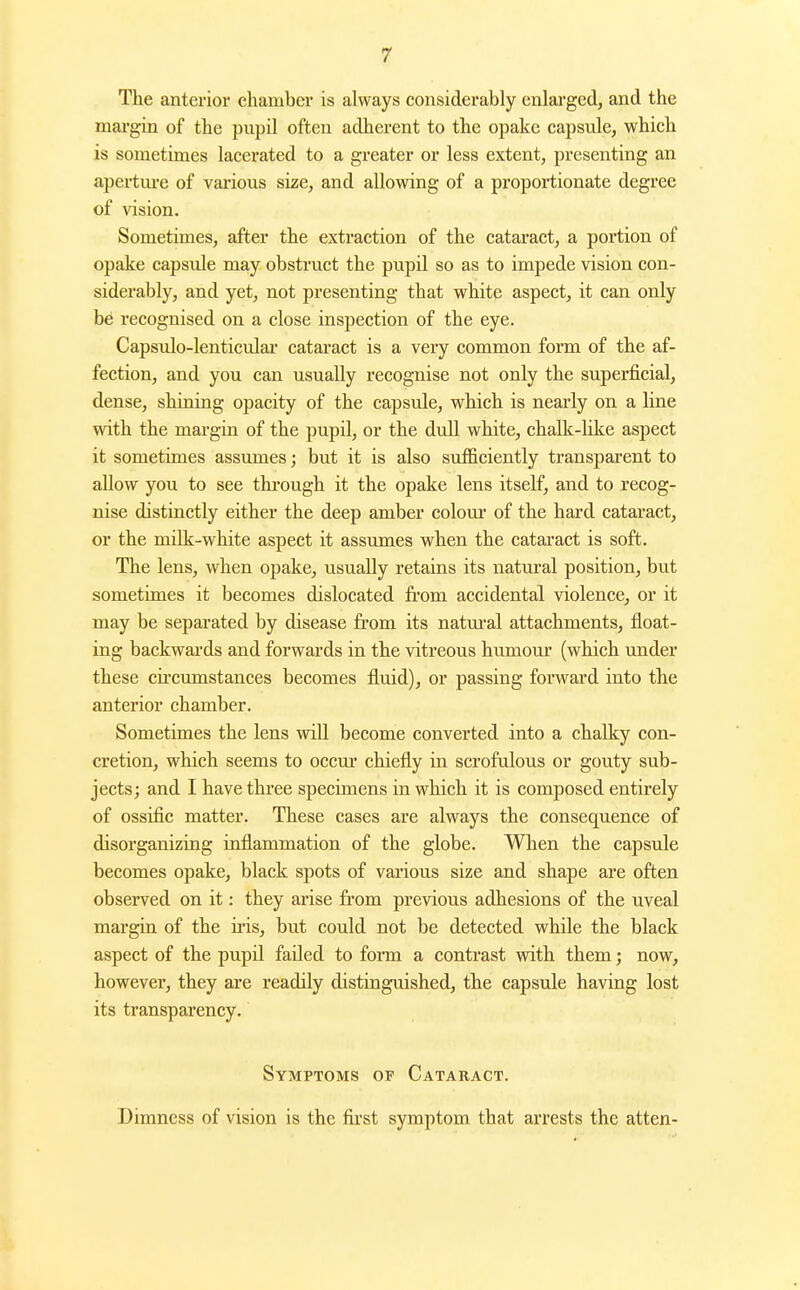 The anterior chamber is always considerably enlai'ged, and the margin of the pupil often adherent to the opake capsule, which is sometimes lacerated to a greater or less extent, presenting an apertm'e of various size, and allowing of a proportionate degree of vision. Sometimes, after the extraction of the cataract, a portion of opake capsule may obstruct the pupil so as to impede vision con- siderably, and yet, not presenting that white aspect, it can only be recognised on a close inspection of the eye. Capsulo-lenticulai cataract is a very common form of the af- fection, and you can usually recognise not only the superficial, dense, shining opacity of the capsule, which is nearly on a line with the margin of the pupil, or the dull white, chalk-lilce aspect it sometimes assumes; but it is also sufficiently transparent to allow you to see tkrough it the opake lens itself, and to recog- nise distinctly either the deep amber colour of the hard cataract, or the mdk-white aspect it assumes when the cataract is soft. The lens, when opake, usually retains its natural position, but sometimes it becomes dislocated from accidental violence, or it may be separated by disease fi'om its natiu-al attachments, float- ing backwards and forwards in the vitreous humom' (which under these circumstances becomes fluid), or passing forward into the anterior chamber. Sometimes the lens will become converted into a chalky con- cretion, which seems to occm' chiefly in scrofulous or gouty sub- jects; and I have three specimens in which it is composed entirely of ossific matter. These cases are always the consequence of disorganiziag inflammation of the globe. When the capsule becomes opake, black spots of vai'ious size and shape are often observed on it: they arise fi'om previous adhesions of the uveal margia of the u'is, but could not be detected while the black aspect of the pupil failed to form a contrast with them j now, however, they are readily distinguished, the capsule having lost its transparency. Symptoms of Cataract. Dimness of vision is the fiji'st symptom that arrests the atten-