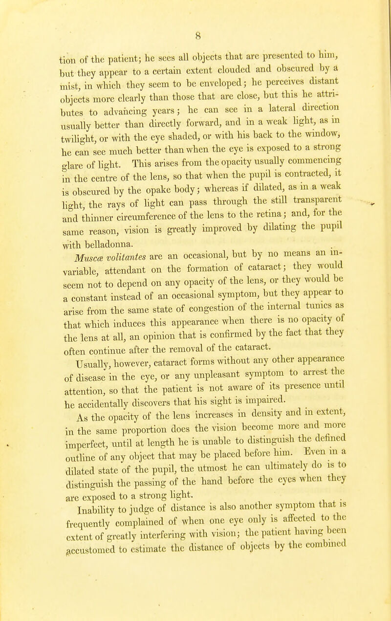 tion of the patient; he sees all objects that are presented to him, but they appear to a certain extent clouded and obscured by a mist, in which they seem to be enveloped; he perceives distant objects more clearly than those that are close, but this he attri- butes to advancing years; he can see in a lateral direction usually better than dii-ectly forward, and in a weak Hght, as m twihght, or with the eye shaded, or with Ms back to the window, he can see much better than when the eye is exposed to a strong glare of light. This arises from the opacity usually commencmg in the centre of the lens, so that when the pupil is contracted, it is obscm-ed by the opake body; whereas if dilated, as in a weak light, the rays of hght can pass through the still transparent and thinner circumference of the lens to the retina; and, for the same reason, vision is gi'eatly improved by dHating the pupil with belladonna. Muscce volitantes are an occasional, but by no means an m- variable, attendant on the formation of cataract; they would seem not to depend on any opacity of the lens, or they would be a constant instead of an occasional symptom, but they appear to arise from the same state of congestion of the internal tumcs as that which induces this appearance when there is no opacity of the lens at aU, an opinion that is confirmed by the fact that they often continue after the removal of the cataract. Usually, however, cataract fonns without any other appearance of disease in the eye, or any unpleasant symptom to arrest the attention, so that the patient is not aware of its presence until he accidentally discovers that his sight is impaned. As the opacity of the lens increases in density and m extent, in the same proportion does the vision become more and more imperfect, until at length he is unable to distinguish the defined outline of any object that may be placed before him. Even m a dilated state of the pupil, the utmost he can ultimately do is to distinguish the passing of the hand before the eyes when they are exposed to a strong hght. Inabihty to judge of distance is also another symptom that is frequently complained of when one eye only is afPected to the extent of greatly interfering with vision; the patient having been accustomed to estimate the distance of objects by the combined