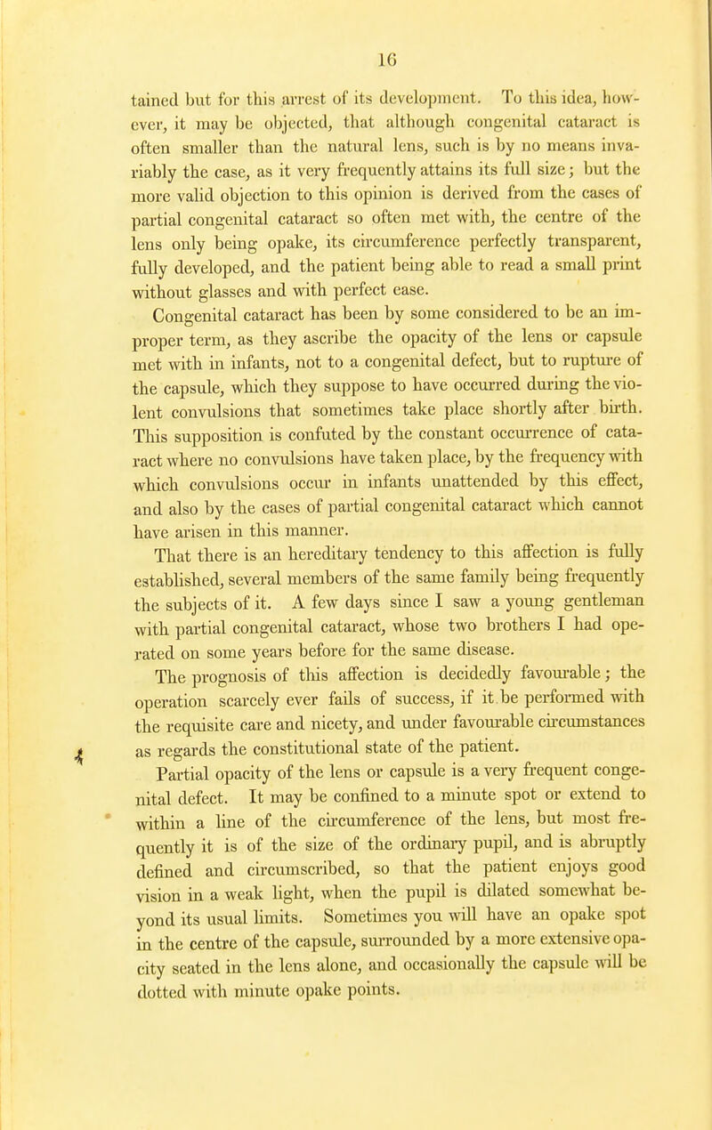 tained but for tliis arrest of its development. To this idea, how- ever, it may be objected, that although congenital cataract is often smaller than the natural lens, such is by no means inva- riably the case, as it very fi-equently attains its full size; but the more valid objection to this opinion is derived from the cases of partial congenital cataract so often met with, the centre of the lens only being opake, its circumference perfectly transparent, fully developed, and the patient being able to read a small print without glasses and with perfect ease. Congenital cataract has been by some considered to be an im- proper term, as they ascribe the opacity of the lens or capsule met with in infants, not to a congenital defect, but to rupture of the capsule, which they suppose to have occurred durmg the vio- lent convulsions that sometimes take place shortly after bu-th. This supposition is confuted by the constant occm-rence of cata- ract where no convulsions have taken place, by the ft-equency with which convulsions occur in infants unattended by this effect, and also by the cases of partial congenital cataract which cannot have arisen in this manner. That there is an hereditary tendency to this affection is fully established, several members of the same family being frequently the subjects of it. A few days since I saw a young gentleman with partial congenital cataract, whose two brothers I had ope- rated on some years before for the same disease. The prognosis of this affection is decidedly favom-able; the operation scarcely ever fails of success, if it be performed with the requisite care and nicety, and under favom-able circumstances as regards the constitutional state of the patient. Partial opacity of the lens or capsule is a very ft-equent conge- nital defect. It may be confined to a minute spot or extend to within a hne of the circumference of the lens, but most fre- quently it is of the size of the ordinaiy pupil, and is abruptly defined and circumscribed, so that the patient enjoys good vision in a weak light, when the pupil is dilated somewhat be- yond its usual hmits. Sometimes you will have an opake spot in the centre of the capsule, surrounded by a more extensive opa- city seated in the lens alone, and occasionally the capsule mtU be dotted with minute opake points.