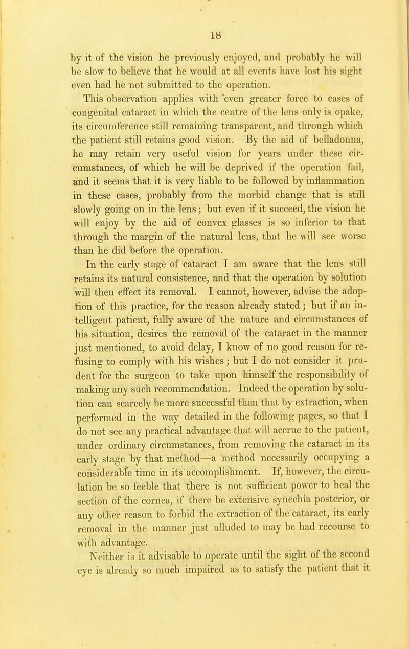 by it of the vision he previously enjoyed, and probably he will be slow to believe that he would at all events have lost his sight even had he not submitted to the operation. This observation applies with 'even greater force to cases of congenital cataract in which the centre of the lens only is opake, its circumference still remaining transparent, and through which the patient still retains good vision. By the aid of belladonna, he may retain very useful vision for years under these cir- cumstances, of which he will be deprived if the operation fail, and it seems that it is very liable to be followed by inflammation in these cases, probably from the morbid change that is still slowly going on in the lens; but even if it succeed, the vision he will enjoy by the aid of convex glasses is so inferior to that through the margin of the natural lens, that he will see worse than he did before the operation. In the early stage of cataract I am aware that the lens still retains its natm-al consistence, and that the operation by solution will then effect its removal. I cannot, however, advise the adop- tion of this practice, for the reason already stated; but if an in- telligent patient, fully aware of the nature and circumstances of his situation, desires the removal of the cataract in the manner just mentioned, to avoid delay, I know of no good reason for re- fusiag to comply with his wishes; but I do not consider it pru- dent for the sm'geon to take upon himself the responsibility of making any such recommendation. Indeed the operation by solu- tion can scarcely be more successful than that by extraction, when performed in the way detailed in the following pages, so that I do not see any practical advantage that will accrue to the patient, under ordinary circumstances, fi-om removing the cataract in its early stage by that method—a method necessarily occupymg a considerabte time in its accomplishment. If, however, the circu- lation be so feeble that there is not sufficient power to heal the section of the cornea, if there be extensive synechia posterior, or any other reason to forbid the extraction of the cataract, its early removal in the manner just alluded to may be had recom-se to with advantage. Neither is it advisable to .operate until the sight of the second eye is already so much impaired as to satisfy the patient that it