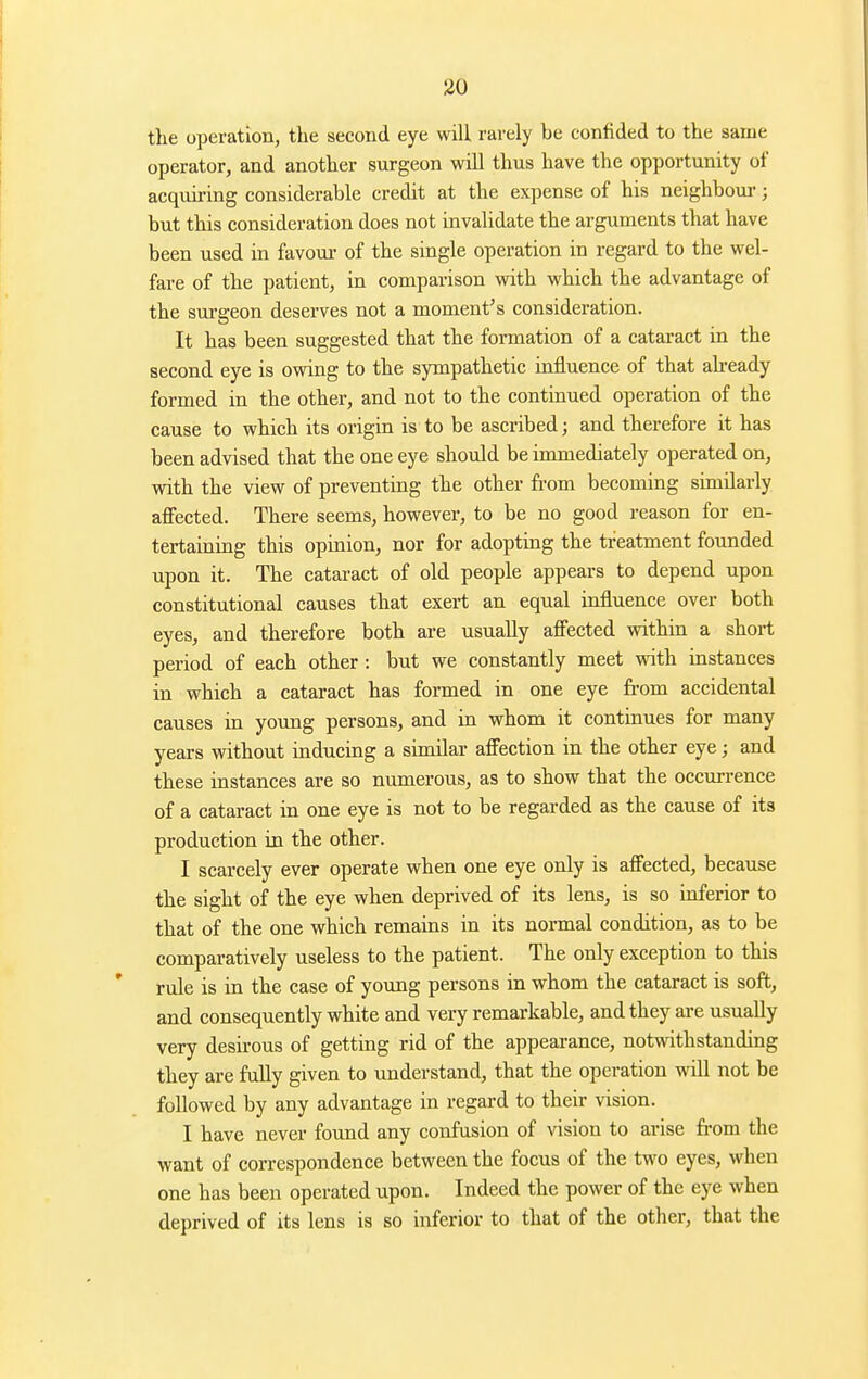 the operation, the second eye will rarely be confided to the same operator, and another surgeon will thus have the opportunity of acquiring considerable credit at the expense of his neighbour; but this consideration does not invalidate the arguments that have been used in favour of the single operation in regard to the wel- fare of the patient, in comparison with which the advantage of the sui-geon deserves not a moment's consideration. It has been suggested that the formation of a cataract in the second eye is owing to the sympathetic influence of that already formed in the other, and not to the continued operation of the cause to which its origin is to be ascribed; and therefore it has been advised that the one eye should be immediately operated on, with the view of preventing the other from becoming similarly affected. There seems, however, to be no good reason for en- tertaining this opinion, nor for adopting the treatment foimded upon it. The cataract of old people appears to depend upon constitutional causes that exert an equal influence over both eyes, and therefore both are usually affected within a short period of each other: but we constantly meet with instances in which a cataract has formed in one eye fi-om accidental causes in young persons, and in whom it continues for many years without inducing a similar affection in the other eye; and these instances are so numerous, as to show that the occurrence of a cataract in one eye is not to be regarded as the cause of its production in the other. I scarcely ever operate when one eye only is affected, because the sight of the eye when deprived of its lens, is so inferior to that of the one which remains in its normal condition, as to be comparatively useless to the patient. The only exception to this rule is in the case of young persons in whom the cataract is soft, and consequently white and very remarkable, and they are usually very desirous of getting rid of the appearance, notwithstanding they are fully given to understand, that the operation will not be followed by any advantage in regard to their vision. I have never found any confusion of vision to arise fi-om the want of correspondence between the focus of the two eyes, when one has been operated upon. Indeed the power of the eye when deprived of its lens is so inferior to that of the other, that the