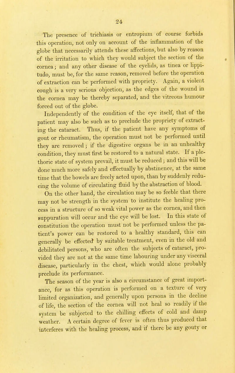 The presence of trichiasis or entropium of course forbids this operation, not only on account of the inflammation of the globe that necessarily attends these affections, but also by reason of the irritation to which they would subject the section of the cornea; and any other disease of the eyehds, as tinea or Hppi- tudo, must be, for the same reason, removed before the operation of extraction can be performed with propriety. Again, a violent cough is a very serious objection, as the edges of the wound in the cornea may be thereby separated, and the vitreous humour forced out of the globe. Independently of the condition of the eye itself, that of the patient may also be such as to preclude the propriety of extract- ing the cataract. Thus, if the patient have any symptoms of gout or rheumatism, the operation must not be performed until they are removed; if the digestive organs be in an unhealthy condition, they must first be restored to a natm-al state. If a ple- thoric state of system prevail, it must be reduced; and this wiU be done much more safely and effectually by abstinence, at the same time that the bowels are freely acted upon, than by suddenly redu- cing the volume of circulating fluid by the abstraction of blood. On the other hand, the circulation may be so feeble that there may not be strength in the system to institute the heahng pro- cess in a structm-e of so weak vital power as the cornea, and then suppuration wiU occm- and the eye wiU be lost. In this state of constitution the operation must not be performed unless the pa- tient's power can be restored to a healthy standard, this can generally be effected by suitable treatment, even in the old and debihtated persons, who are often the subjects of cataract, pro- vided they are not at the same time labouring under any visceral disease, particularly in the chest, which would alone probably preclude its performance. The season of the year is also a cii-cumstance of great import- ance, for as this operation is performed on a textm-e of very Umited organization, and generally upon persons in the decline of life, the section of the cornea will not heal so readily if the system be subjected to the chilling effects of cold and damp weather. A certain degree of fever is often thus produced that interferes with the healing process, and if there be any gouty or